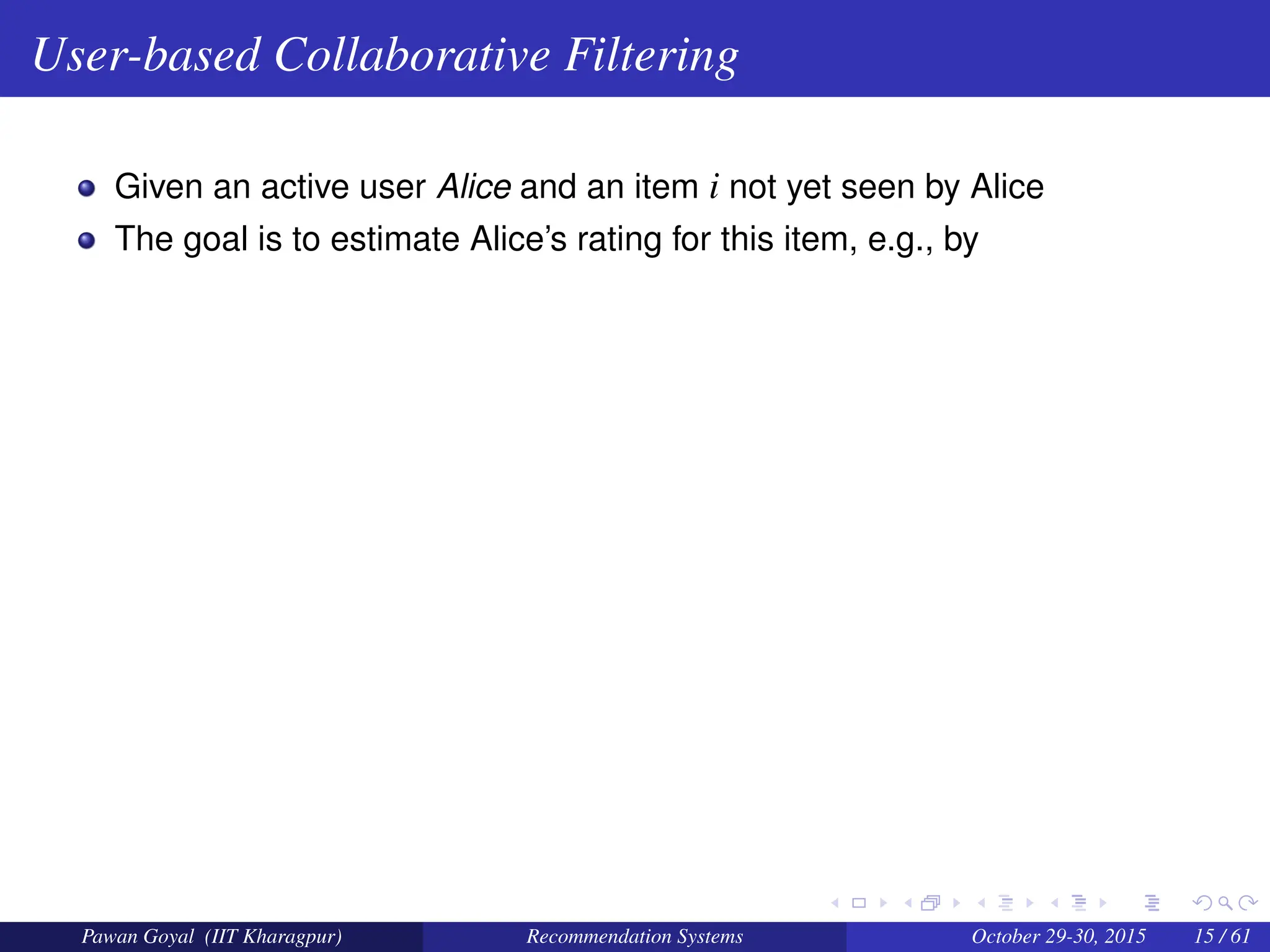 User-based Collaborative Filtering
Given an active user Alice and an item i not yet seen by Alice
The goal is to estimate Alice’s rating for this item, e.g., by
Pawan Goyal (IIT Kharagpur) Recommendation Systems October 29-30, 2015 15 / 61
 