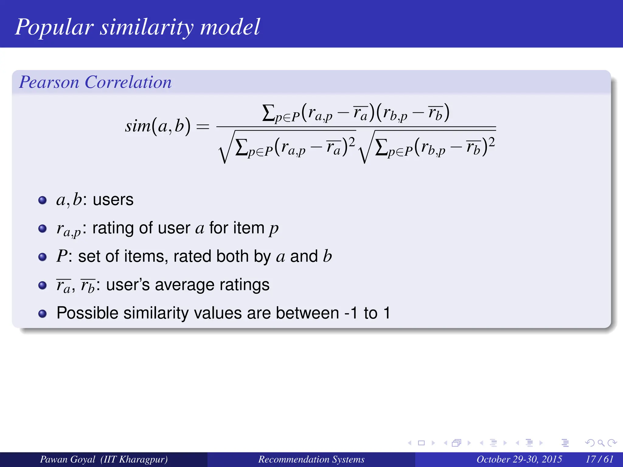 Popular similarity model
Pearson Correlation
sim(a,b) =
∑p∈P(ra,p −ra)(rb,p −rb)
q
∑p∈P(ra,p −ra)2
q
∑p∈P(rb,p −rb)2
a,b: users
ra,p: rating of user a for item p
P: set of items, rated both by a and b
ra, rb: user’s average ratings
Possible similarity values are between -1 to 1
Pawan Goyal (IIT Kharagpur) Recommendation Systems October 29-30, 2015 17 / 61
 