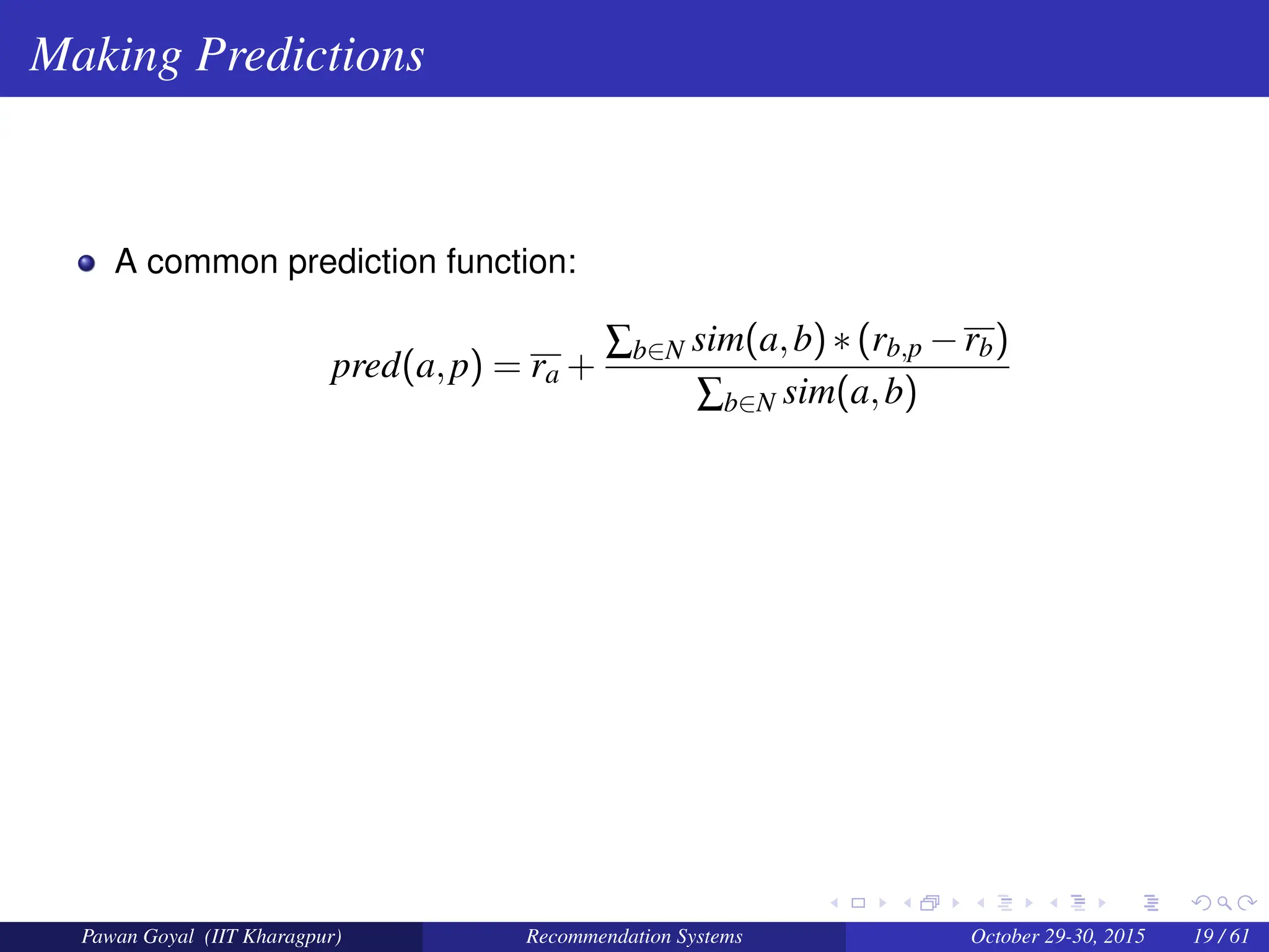 Making Predictions
A common prediction function:
pred(a,p) = ra +
∑b∈N sim(a,b)∗(rb,p −rb)
∑b∈N sim(a,b)
Pawan Goyal (IIT Kharagpur) Recommendation Systems October 29-30, 2015 19 / 61
 
