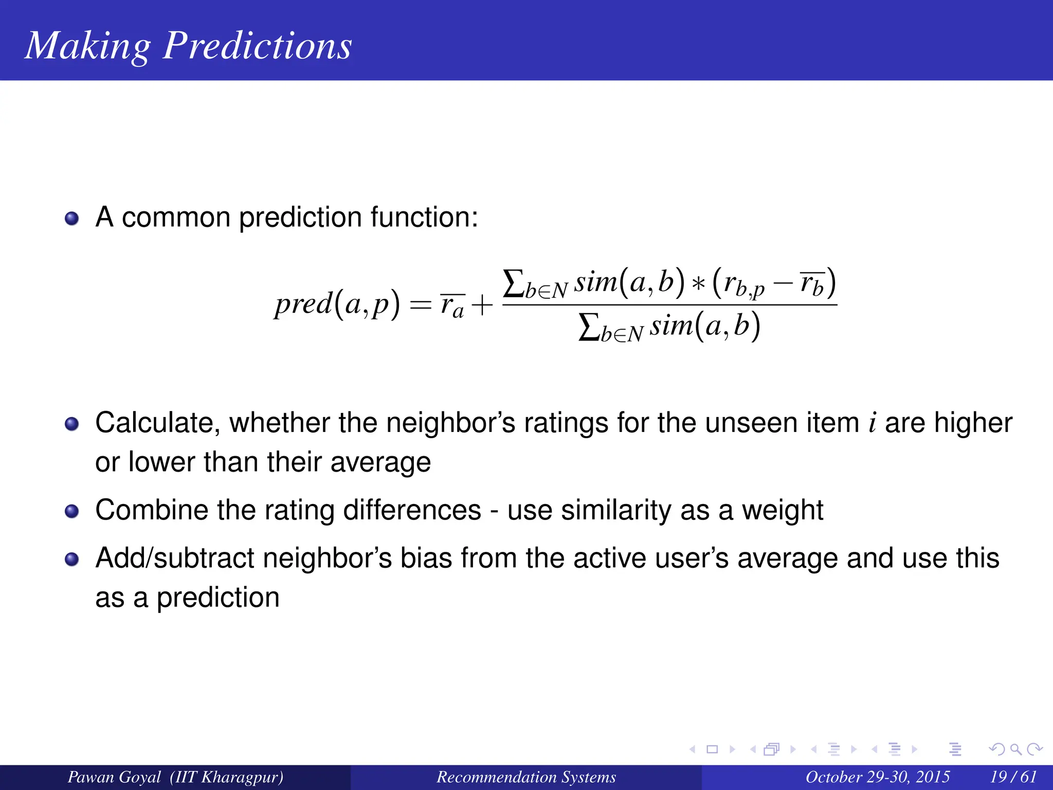 Making Predictions
A common prediction function:
pred(a,p) = ra +
∑b∈N sim(a,b)∗(rb,p −rb)
∑b∈N sim(a,b)
Calculate, whether the neighbor’s ratings for the unseen item i are higher
or lower than their average
Combine the rating differences - use similarity as a weight
Add/subtract neighbor’s bias from the active user’s average and use this
as a prediction
Pawan Goyal (IIT Kharagpur) Recommendation Systems October 29-30, 2015 19 / 61
 