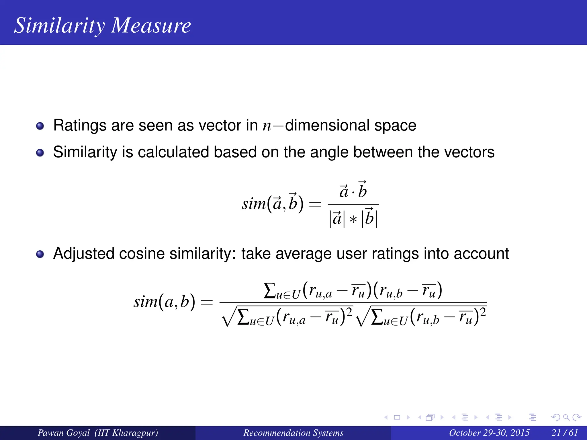 Similarity Measure
Ratings are seen as vector in n−dimensional space
Similarity is calculated based on the angle between the vectors
sim(~
a,~
b) =
~
a·~
b
|~
a|∗|~
b|
Adjusted cosine similarity: take average user ratings into account
sim(a,b) =
∑u∈U(ru,a −ru)(ru,b −ru)
p
∑u∈U(ru,a −ru)2
p
∑u∈U(ru,b −ru)2
Pawan Goyal (IIT Kharagpur) Recommendation Systems October 29-30, 2015 21 / 61
 