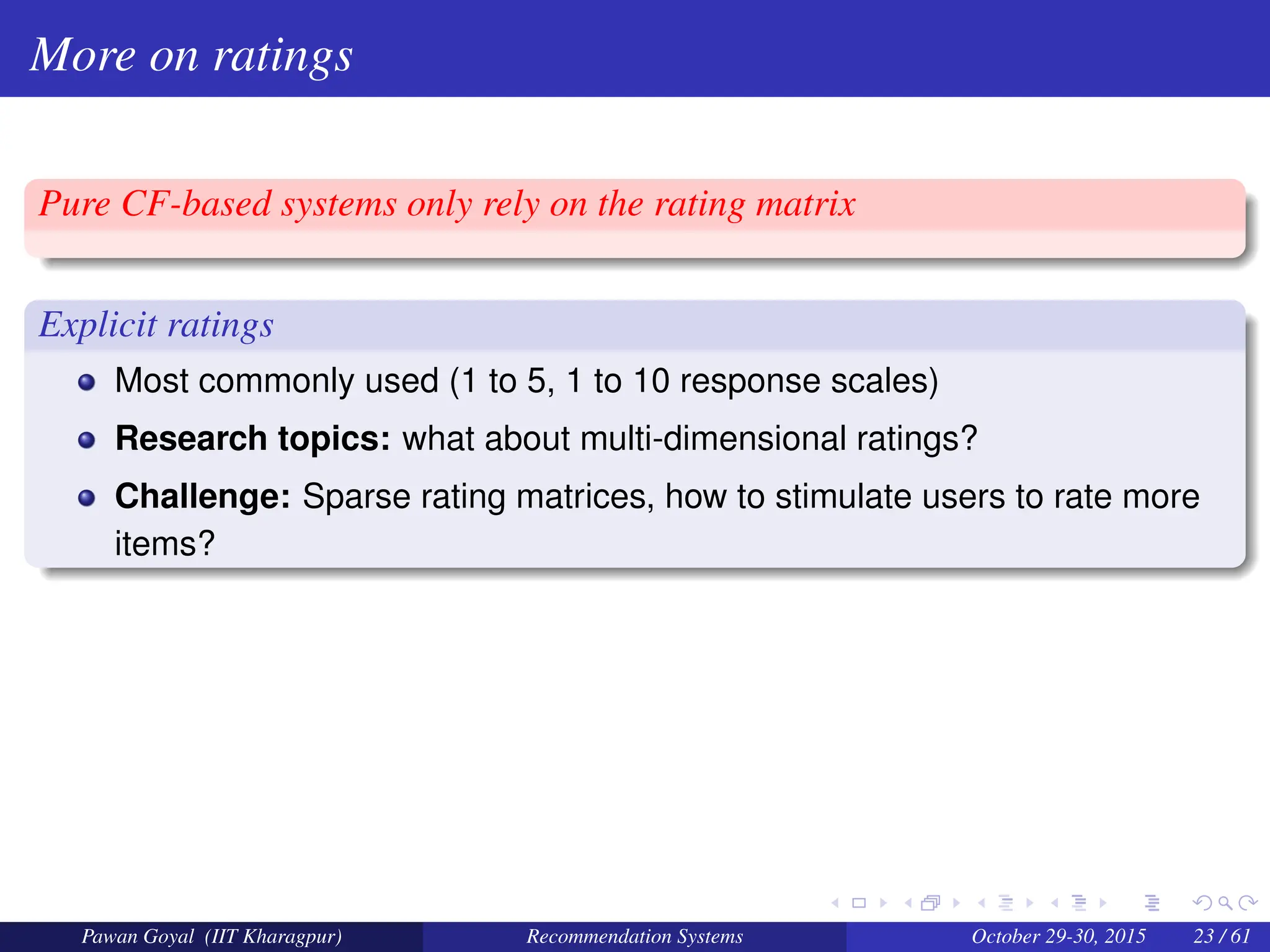 More on ratings
Pure CF-based systems only rely on the rating matrix
Explicit ratings
Most commonly used (1 to 5, 1 to 10 response scales)
Research topics: what about multi-dimensional ratings?
Challenge: Sparse rating matrices, how to stimulate users to rate more
items?
Pawan Goyal (IIT Kharagpur) Recommendation Systems October 29-30, 2015 23 / 61
 