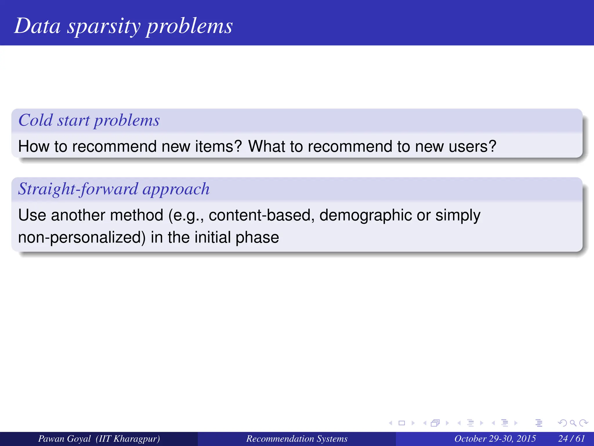 Data sparsity problems
Cold start problems
How to recommend new items? What to recommend to new users?
Straight-forward approach
Use another method (e.g., content-based, demographic or simply
non-personalized) in the initial phase
Pawan Goyal (IIT Kharagpur) Recommendation Systems October 29-30, 2015 24 / 61
 