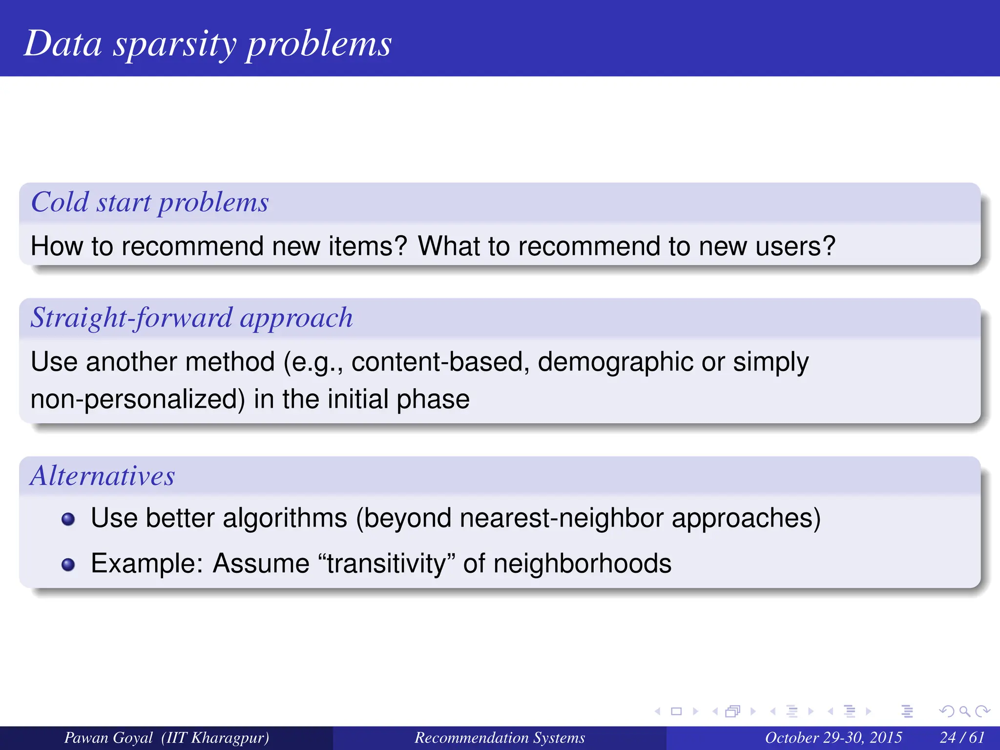 Data sparsity problems
Cold start problems
How to recommend new items? What to recommend to new users?
Straight-forward approach
Use another method (e.g., content-based, demographic or simply
non-personalized) in the initial phase
Alternatives
Use better algorithms (beyond nearest-neighbor approaches)
Example: Assume “transitivity” of neighborhoods
Pawan Goyal (IIT Kharagpur) Recommendation Systems October 29-30, 2015 24 / 61
 