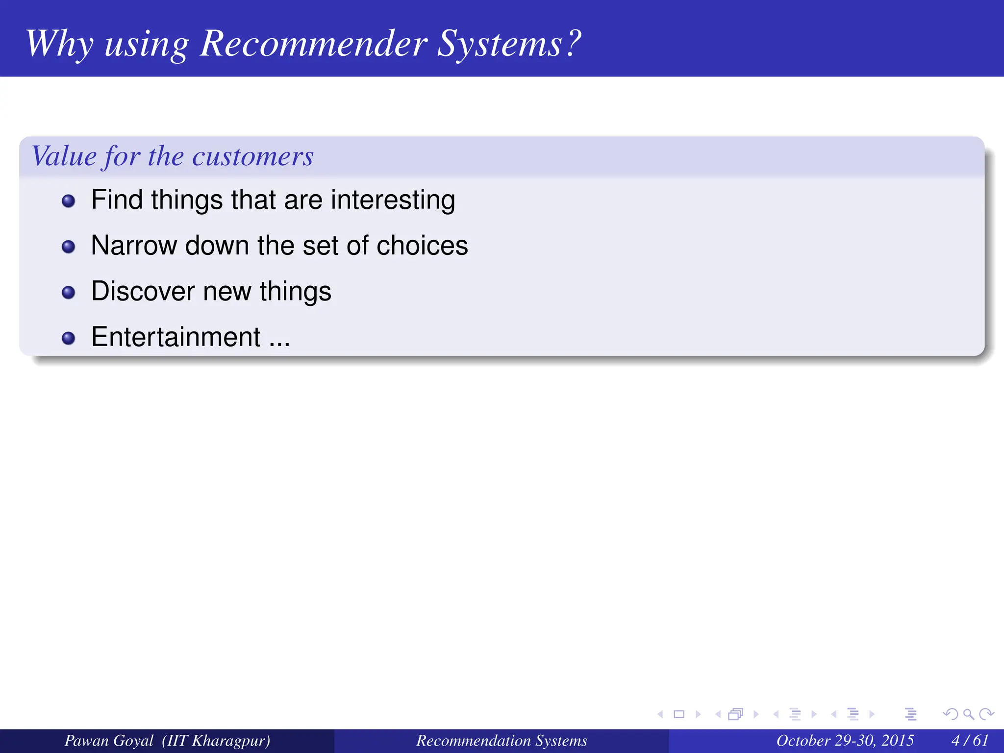 Why using Recommender Systems?
Value for the customers
Find things that are interesting
Narrow down the set of choices
Discover new things
Entertainment ...
Pawan Goyal (IIT Kharagpur) Recommendation Systems October 29-30, 2015 4 / 61
 