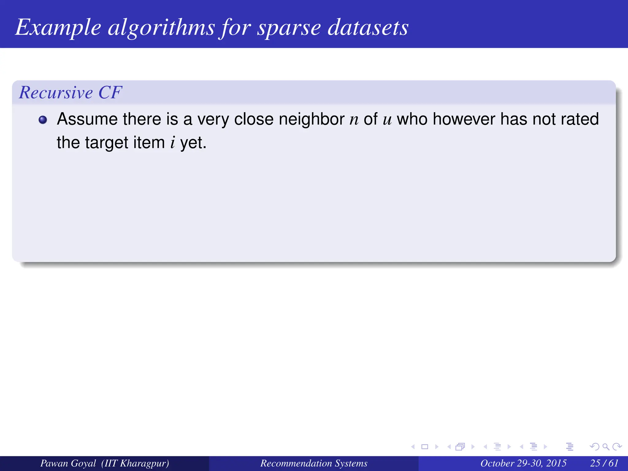 Example algorithms for sparse datasets
Recursive CF
Assume there is a very close neighbor n of u who however has not rated
the target item i yet.
Pawan Goyal (IIT Kharagpur) Recommendation Systems October 29-30, 2015 25 / 61
 