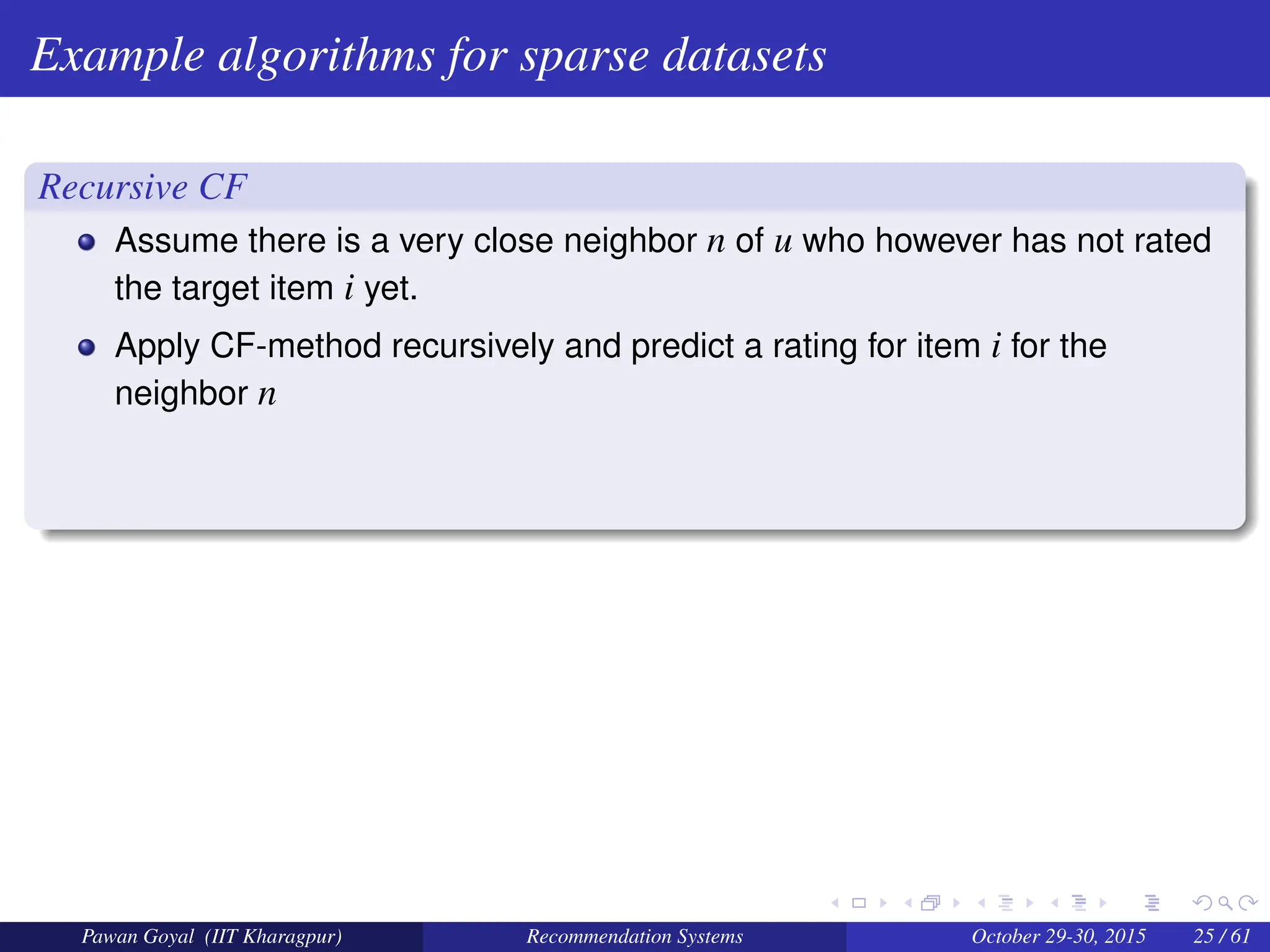 Example algorithms for sparse datasets
Recursive CF
Assume there is a very close neighbor n of u who however has not rated
the target item i yet.
Apply CF-method recursively and predict a rating for item i for the
neighbor n
Pawan Goyal (IIT Kharagpur) Recommendation Systems October 29-30, 2015 25 / 61
 