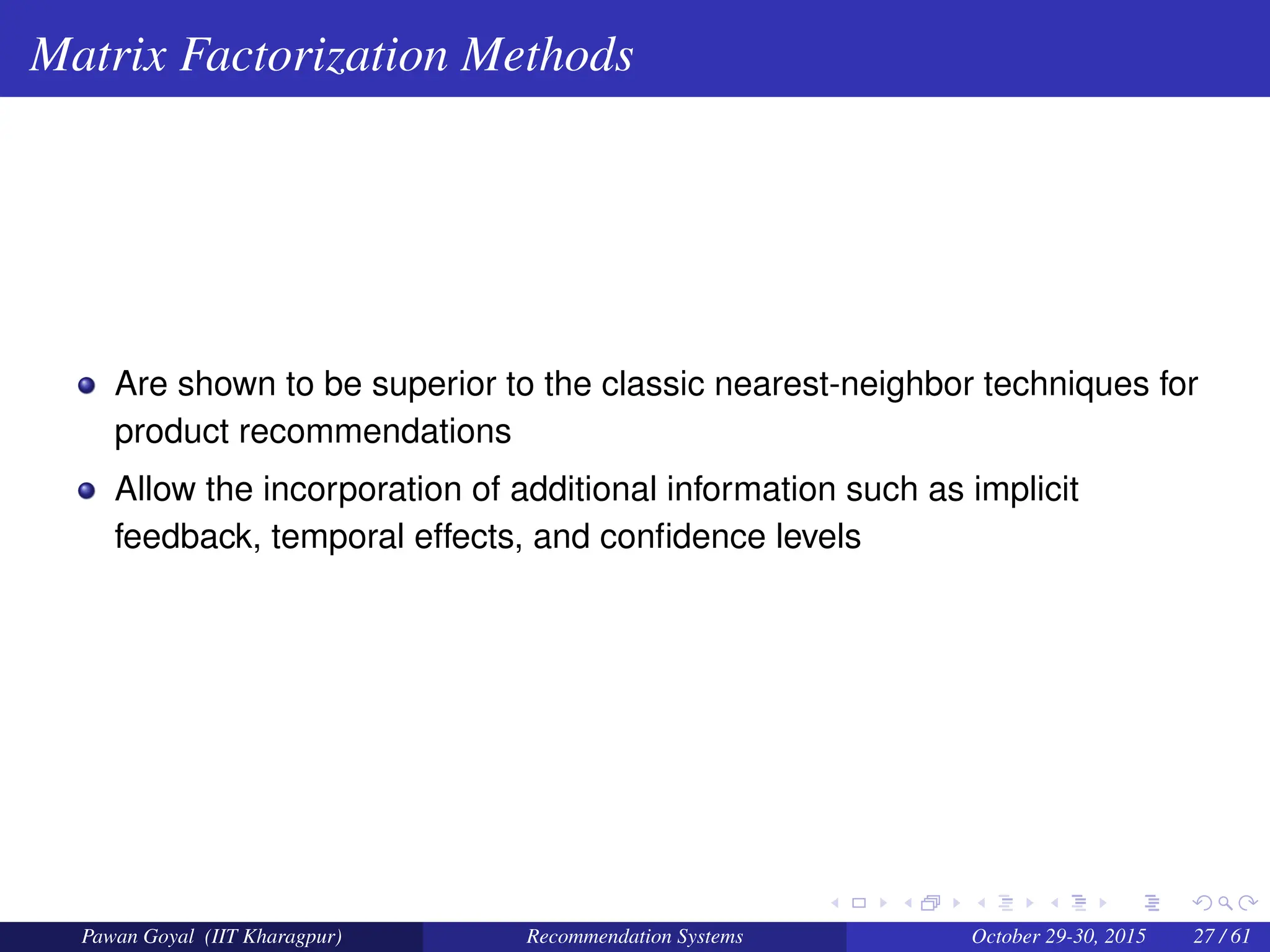 Matrix Factorization Methods
Are shown to be superior to the classic nearest-neighbor techniques for
product recommendations
Allow the incorporation of additional information such as implicit
feedback, temporal effects, and confidence levels
Pawan Goyal (IIT Kharagpur) Recommendation Systems October 29-30, 2015 27 / 61
 
