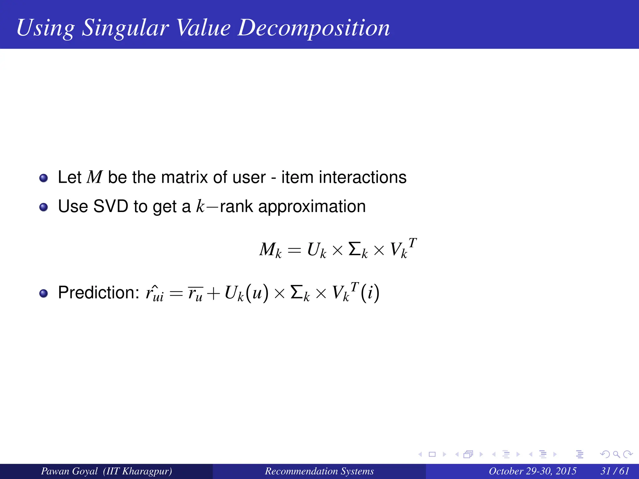 Using Singular Value Decomposition
Let M be the matrix of user - item interactions
Use SVD to get a k−rank approximation
Mk = Uk ×Σk ×Vk
T
Prediction: ˆ
rui = ru +Uk(u)×Σk ×Vk
T(i)
Pawan Goyal (IIT Kharagpur) Recommendation Systems October 29-30, 2015 31 / 61
 