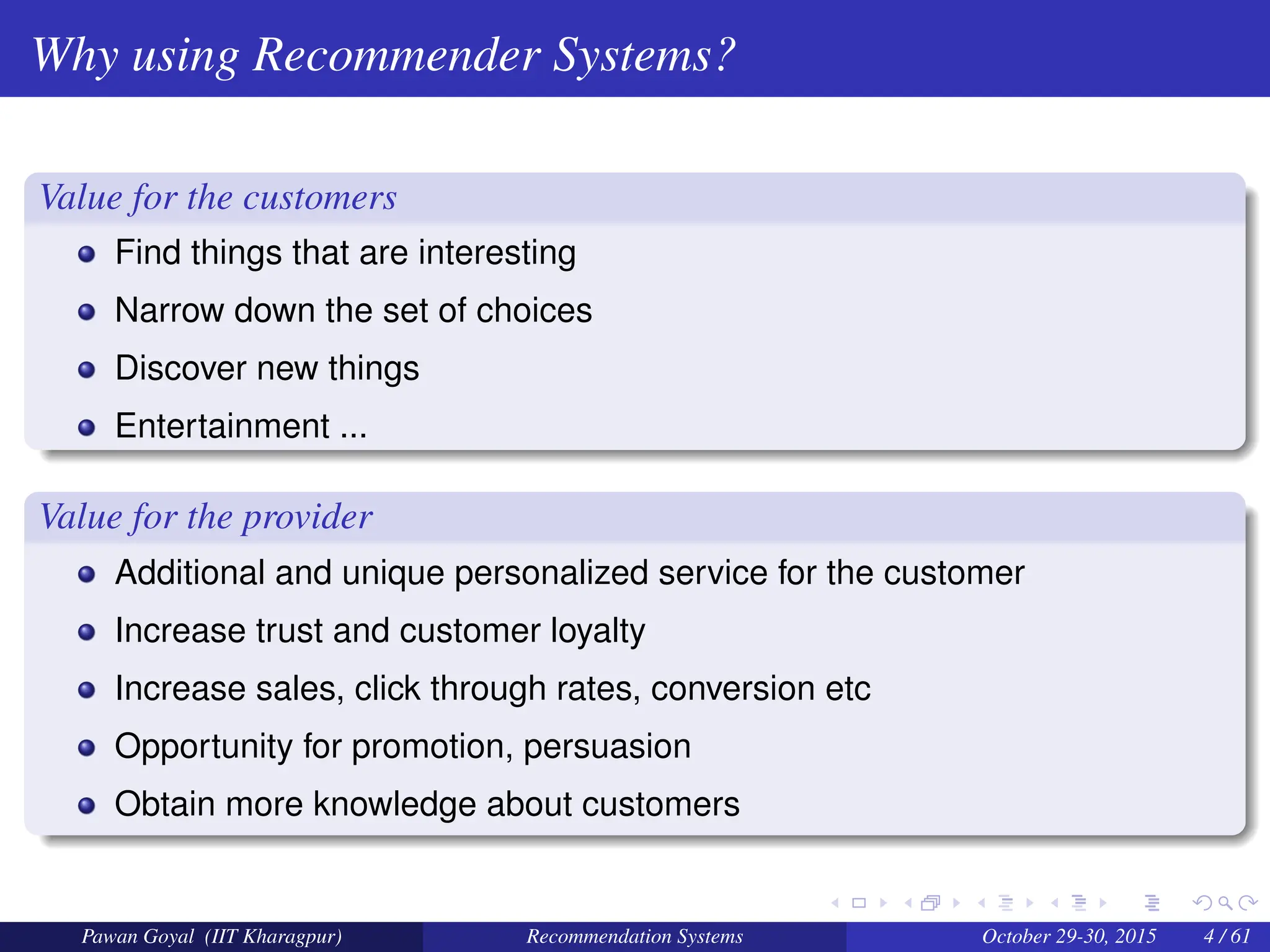 Why using Recommender Systems?
Value for the customers
Find things that are interesting
Narrow down the set of choices
Discover new things
Entertainment ...
Value for the provider
Additional and unique personalized service for the customer
Increase trust and customer loyalty
Increase sales, click through rates, conversion etc
Opportunity for promotion, persuasion
Obtain more knowledge about customers
Pawan Goyal (IIT Kharagpur) Recommendation Systems October 29-30, 2015 4 / 61
 