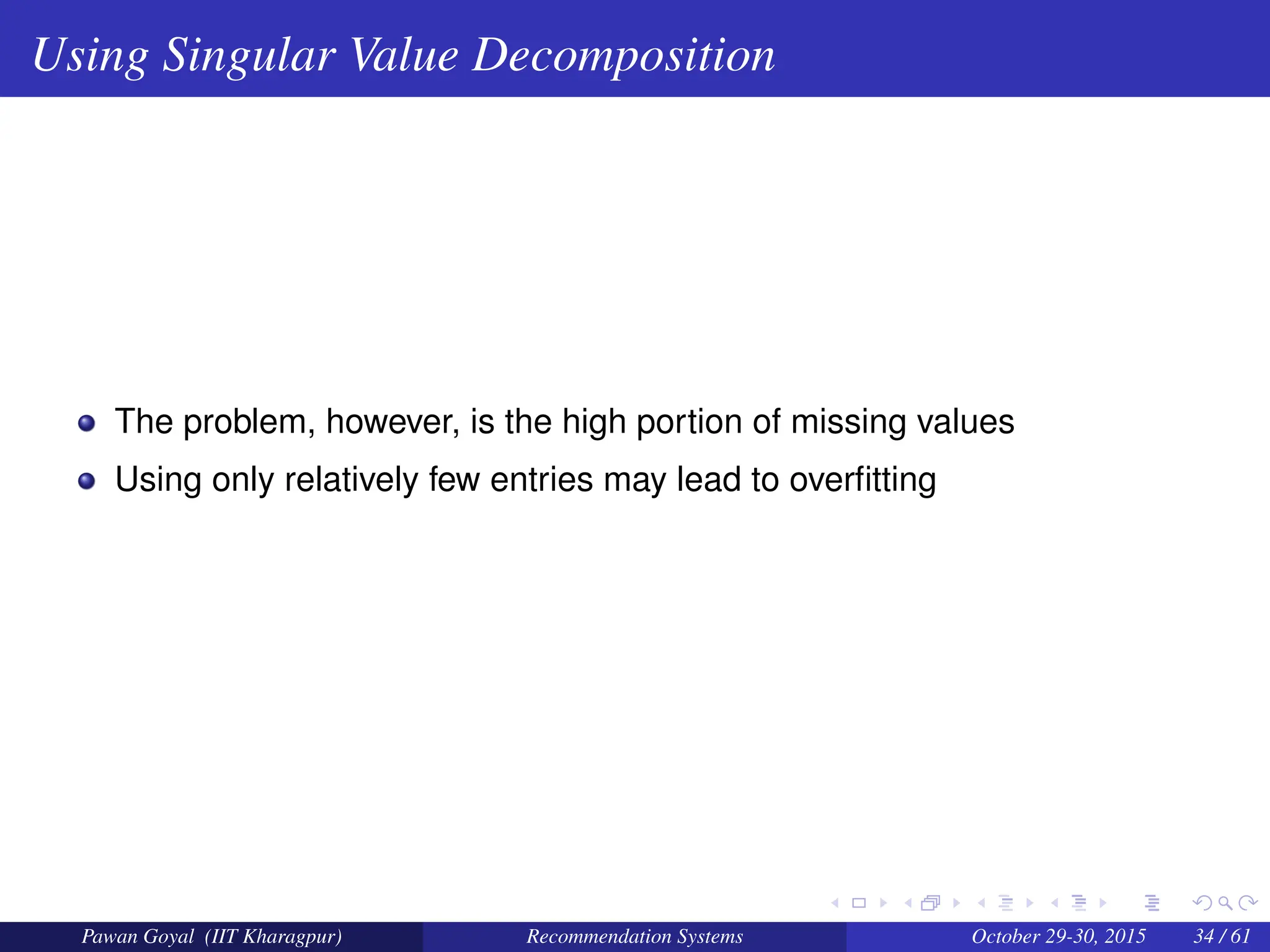 Using Singular Value Decomposition
The problem, however, is the high portion of missing values
Using only relatively few entries may lead to overfitting
Pawan Goyal (IIT Kharagpur) Recommendation Systems October 29-30, 2015 34 / 61
 