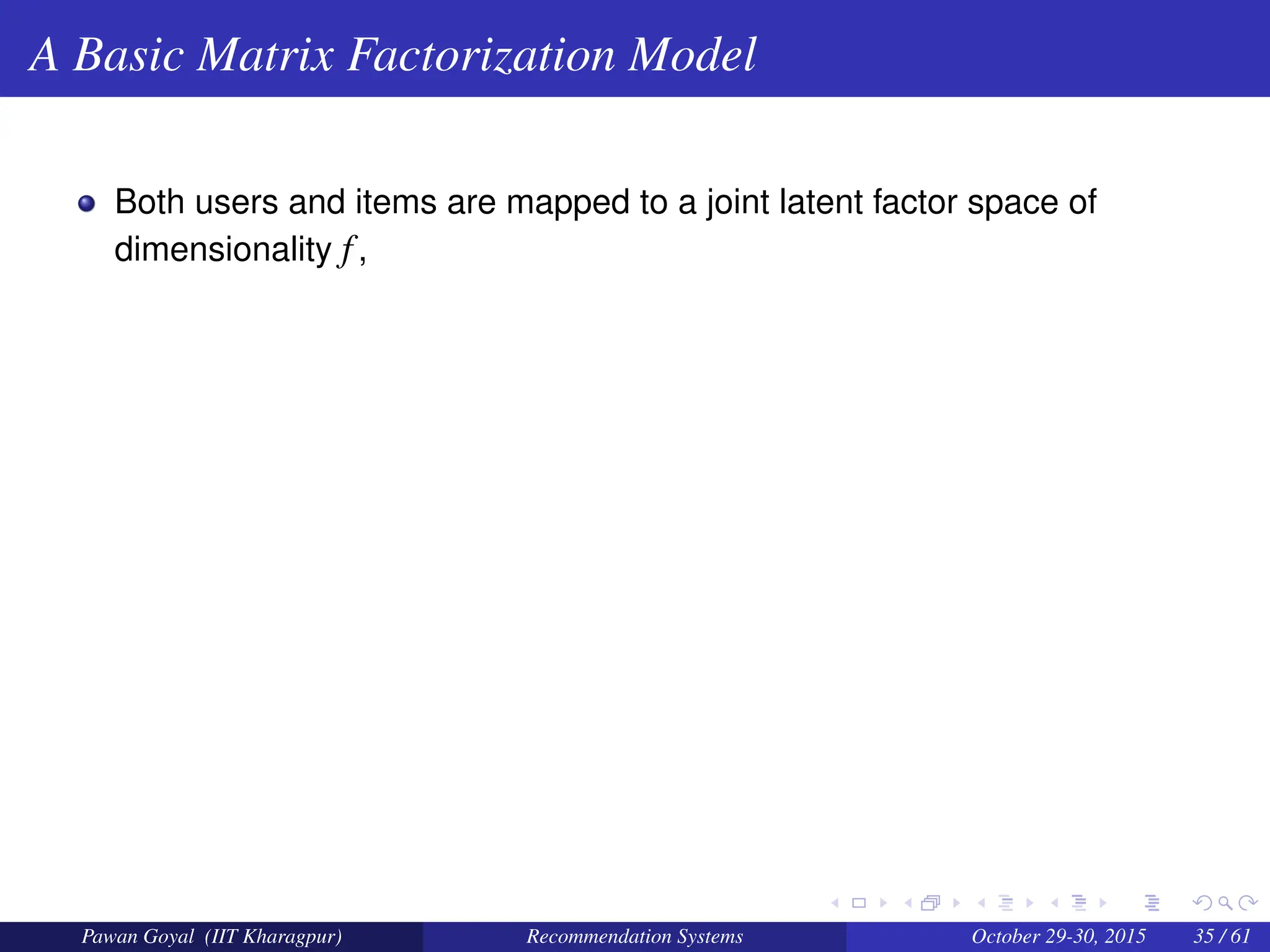 A Basic Matrix Factorization Model
Both users and items are mapped to a joint latent factor space of
dimensionality f,
Pawan Goyal (IIT Kharagpur) Recommendation Systems October 29-30, 2015 35 / 61
 