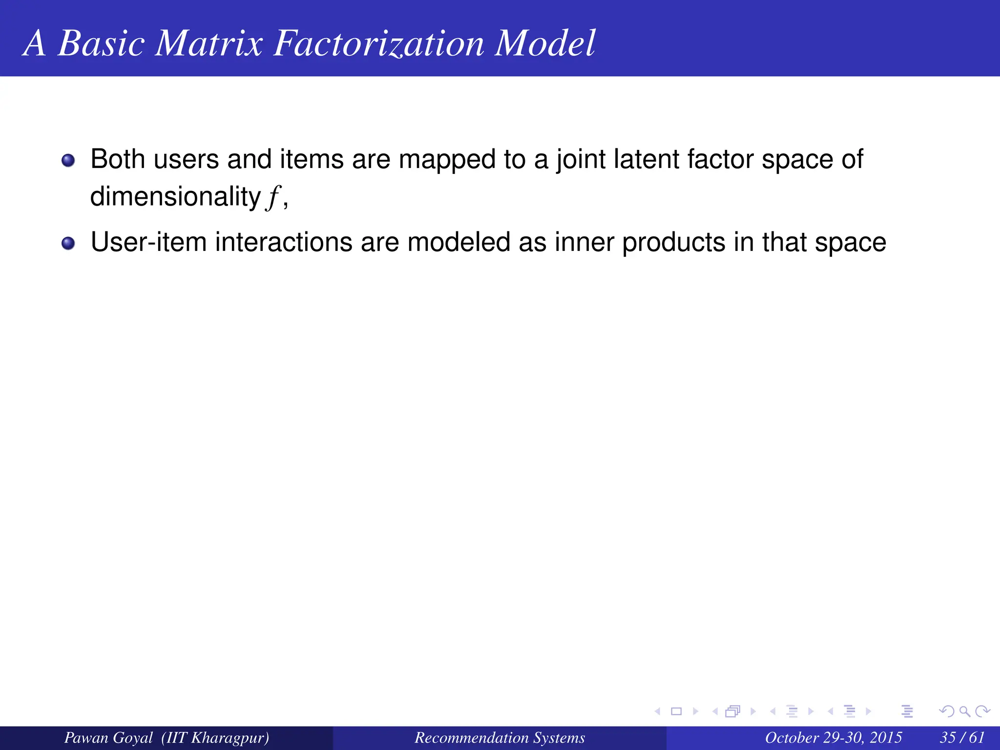 A Basic Matrix Factorization Model
Both users and items are mapped to a joint latent factor space of
dimensionality f,
User-item interactions are modeled as inner products in that space
Pawan Goyal (IIT Kharagpur) Recommendation Systems October 29-30, 2015 35 / 61
 