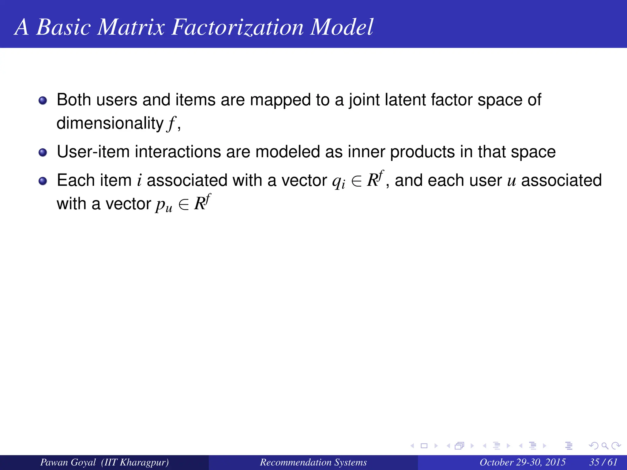 A Basic Matrix Factorization Model
Both users and items are mapped to a joint latent factor space of
dimensionality f,
User-item interactions are modeled as inner products in that space
Each item i associated with a vector qi ∈ Rf , and each user u associated
with a vector pu ∈ Rf
Pawan Goyal (IIT Kharagpur) Recommendation Systems October 29-30, 2015 35 / 61
 