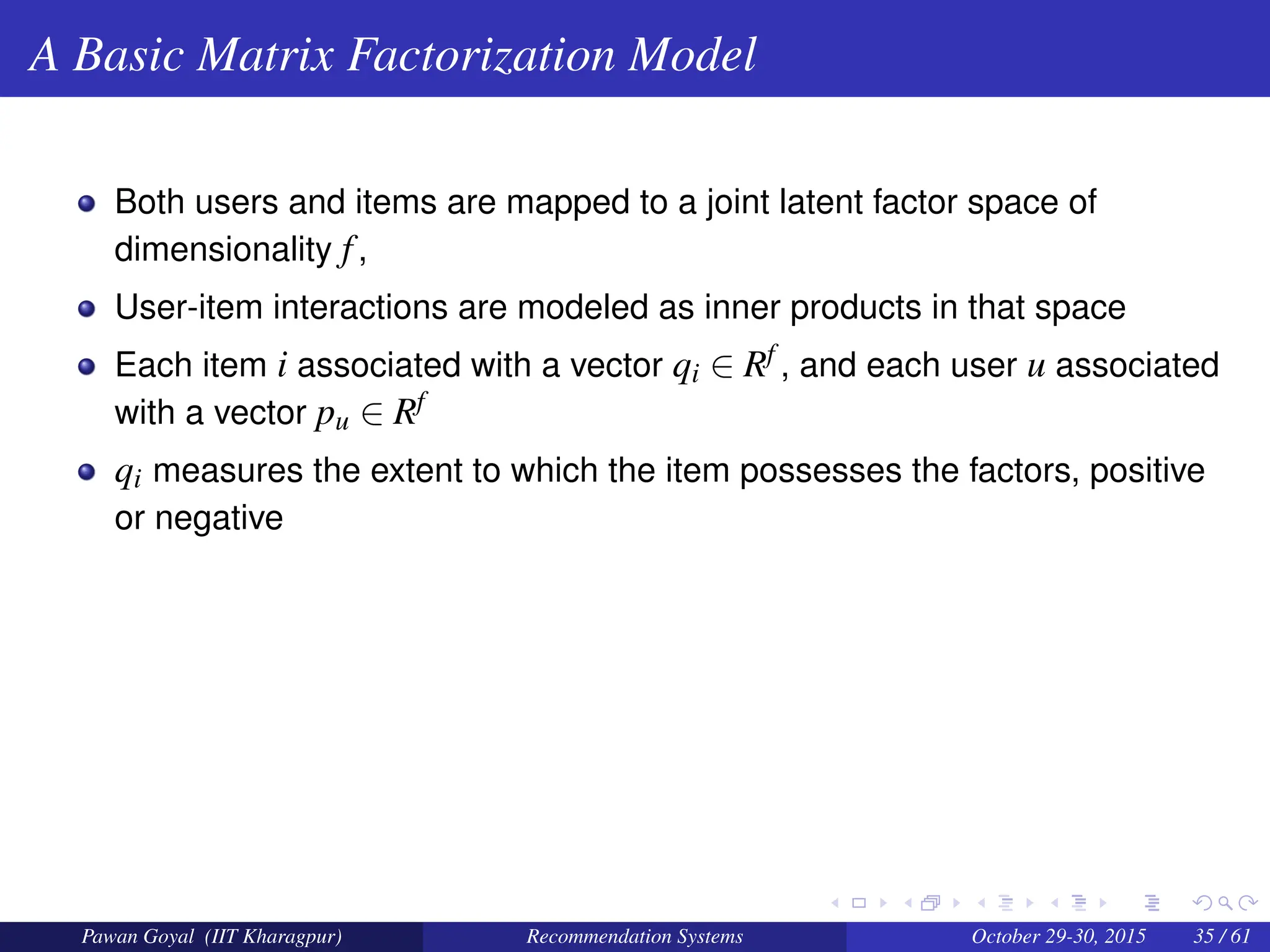 A Basic Matrix Factorization Model
Both users and items are mapped to a joint latent factor space of
dimensionality f,
User-item interactions are modeled as inner products in that space
Each item i associated with a vector qi ∈ Rf , and each user u associated
with a vector pu ∈ Rf
qi measures the extent to which the item possesses the factors, positive
or negative
Pawan Goyal (IIT Kharagpur) Recommendation Systems October 29-30, 2015 35 / 61
 