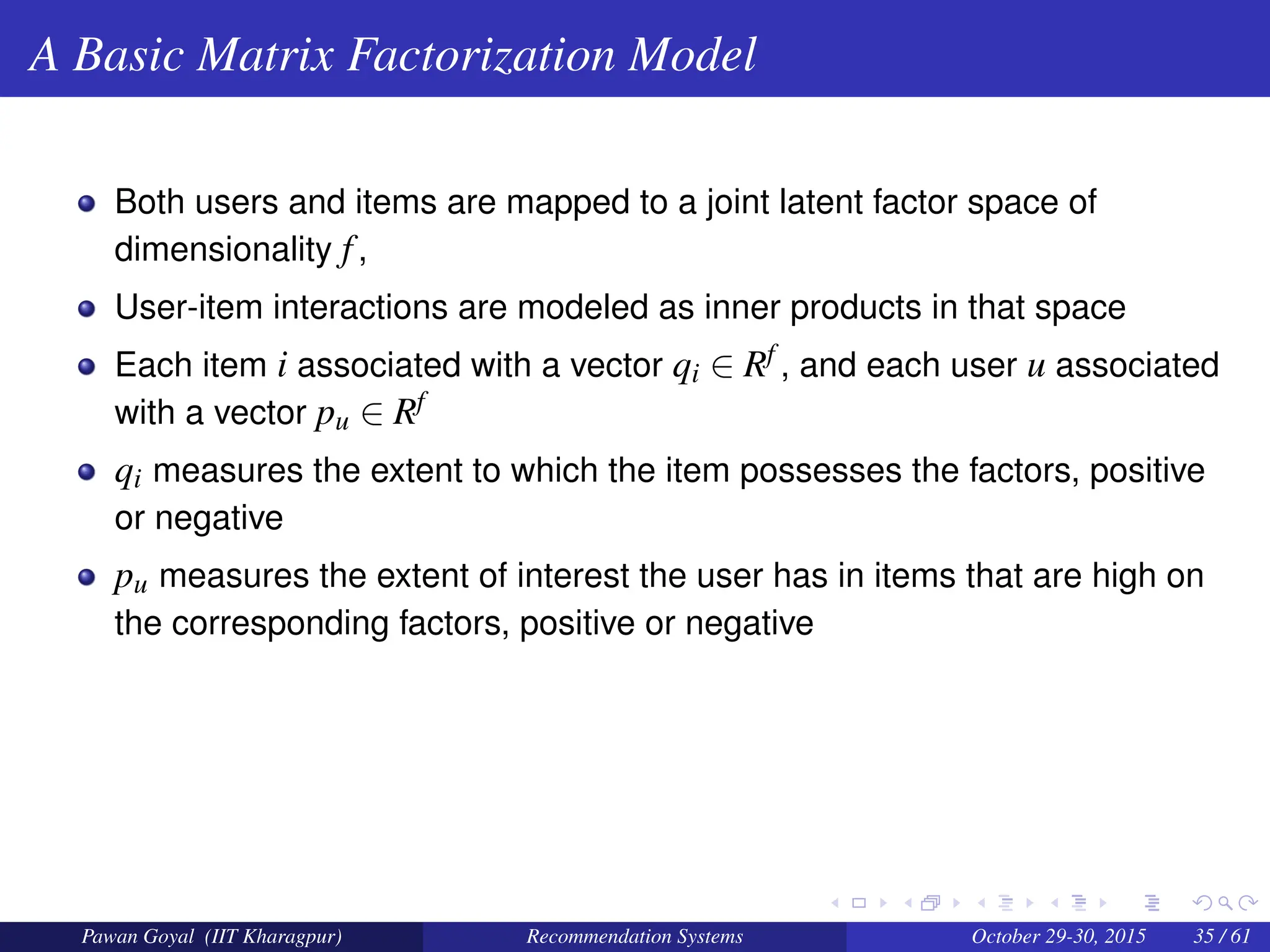 A Basic Matrix Factorization Model
Both users and items are mapped to a joint latent factor space of
dimensionality f,
User-item interactions are modeled as inner products in that space
Each item i associated with a vector qi ∈ Rf , and each user u associated
with a vector pu ∈ Rf
qi measures the extent to which the item possesses the factors, positive
or negative
pu measures the extent of interest the user has in items that are high on
the corresponding factors, positive or negative
Pawan Goyal (IIT Kharagpur) Recommendation Systems October 29-30, 2015 35 / 61
 