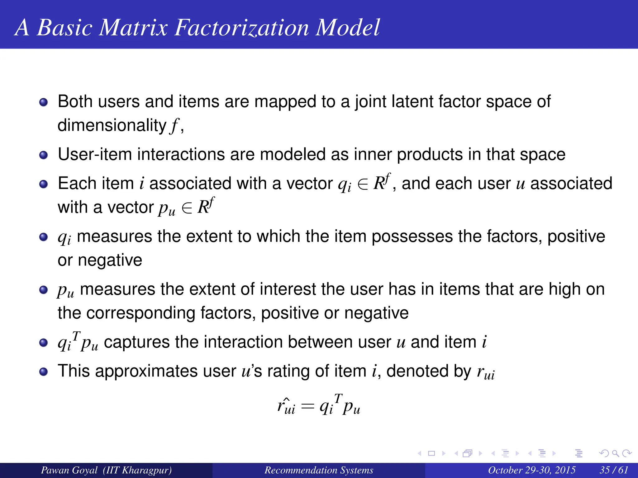 A Basic Matrix Factorization Model
Both users and items are mapped to a joint latent factor space of
dimensionality f,
User-item interactions are modeled as inner products in that space
Each item i associated with a vector qi ∈ Rf , and each user u associated
with a vector pu ∈ Rf
qi measures the extent to which the item possesses the factors, positive
or negative
pu measures the extent of interest the user has in items that are high on
the corresponding factors, positive or negative
qi
Tpu captures the interaction between user u and item i
This approximates user u’s rating of item i, denoted by rui
ˆ
rui = qi
T
pu
Pawan Goyal (IIT Kharagpur) Recommendation Systems October 29-30, 2015 35 / 61
 
