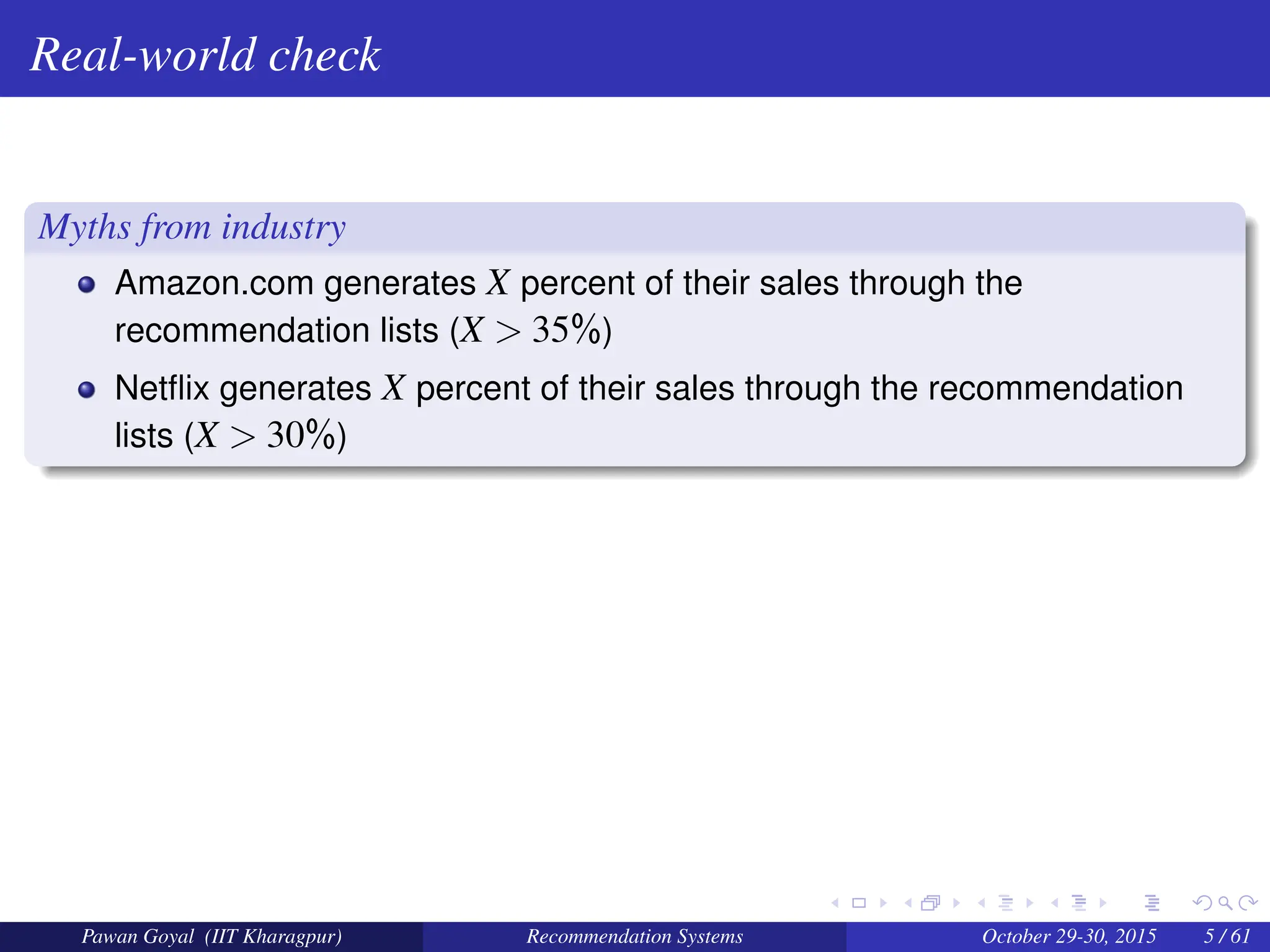 Real-world check
Myths from industry
Amazon.com generates X percent of their sales through the
recommendation lists (X > 35%)
Netflix generates X percent of their sales through the recommendation
lists (X > 30%)
Pawan Goyal (IIT Kharagpur) Recommendation Systems October 29-30, 2015 5 / 61
 