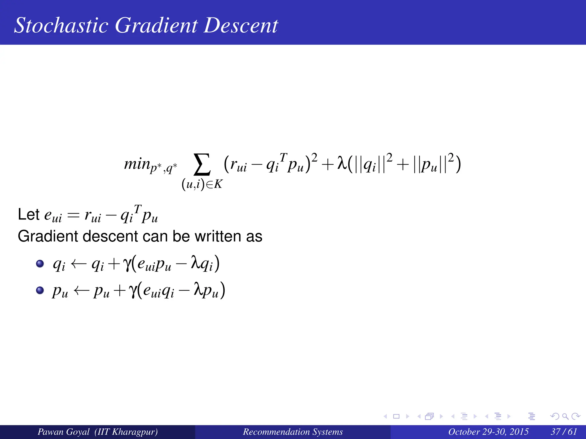 Stochastic Gradient Descent
minp∗,q∗
∑
(u,i)∈K
(rui −qi
T
pu)2
+λ(||qi||2
+||pu||2
)
Let eui = rui −qi
Tpu
Gradient descent can be written as
qi ← qi +γ(euipu −λqi)
pu ← pu +γ(euiqi −λpu)
Pawan Goyal (IIT Kharagpur) Recommendation Systems October 29-30, 2015 37 / 61
 