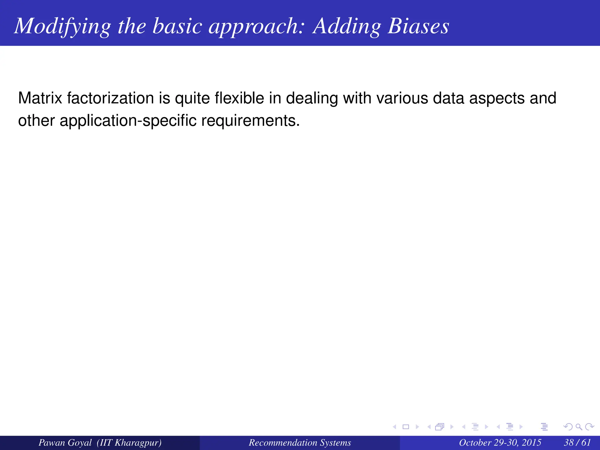 Modifying the basic approach: Adding Biases
Matrix factorization is quite flexible in dealing with various data aspects and
other application-specific requirements.
Pawan Goyal (IIT Kharagpur) Recommendation Systems October 29-30, 2015 38 / 61
 