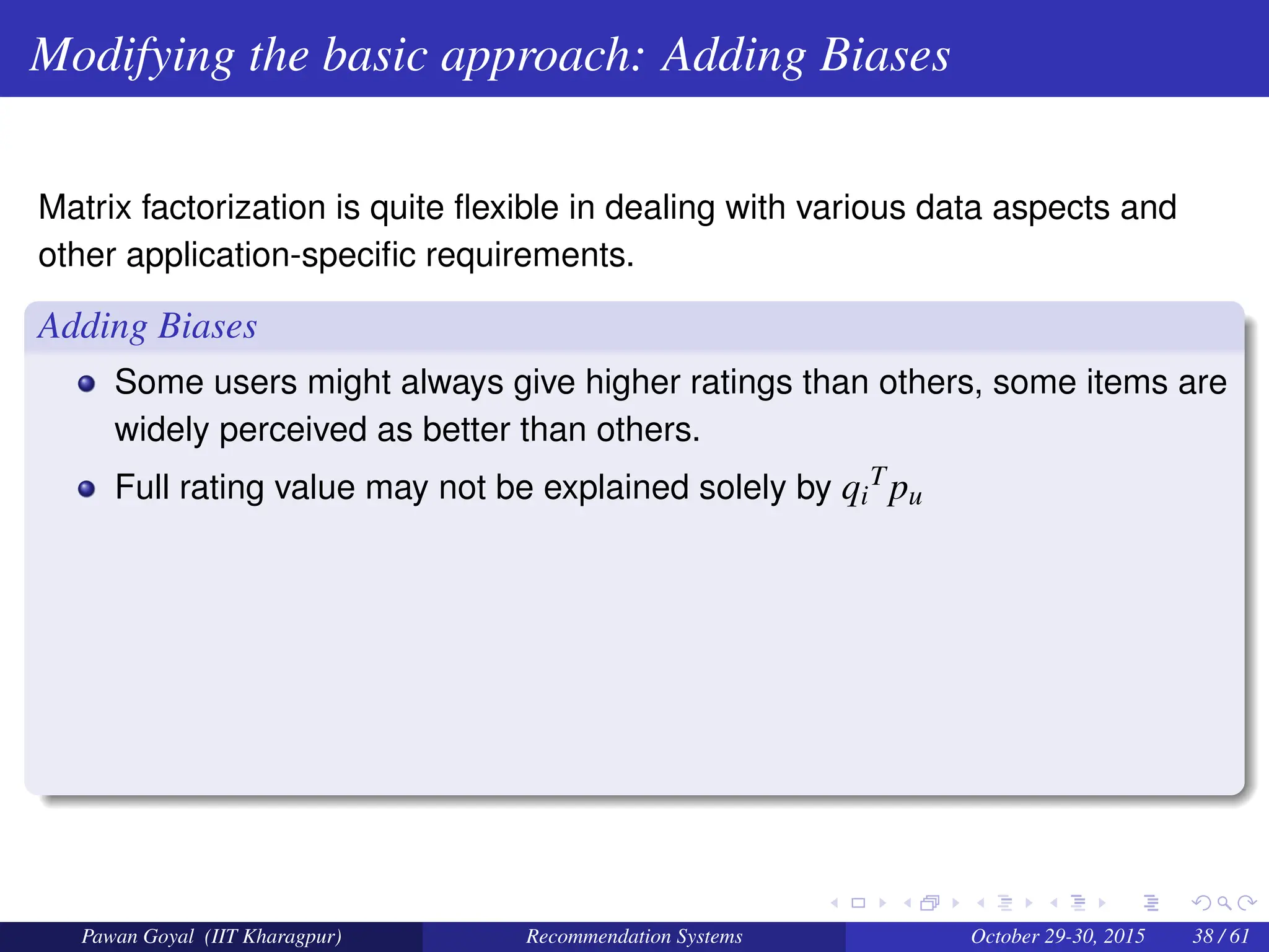 Modifying the basic approach: Adding Biases
Matrix factorization is quite flexible in dealing with various data aspects and
other application-specific requirements.
Adding Biases
Some users might always give higher ratings than others, some items are
widely perceived as better than others.
Full rating value may not be explained solely by qi
Tpu
Pawan Goyal (IIT Kharagpur) Recommendation Systems October 29-30, 2015 38 / 61
 