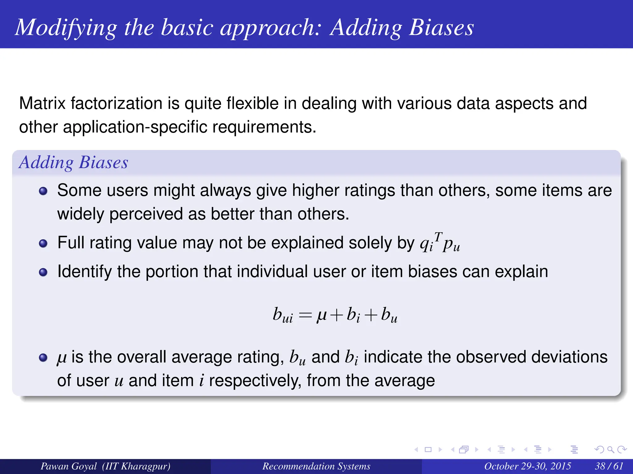 Modifying the basic approach: Adding Biases
Matrix factorization is quite flexible in dealing with various data aspects and
other application-specific requirements.
Adding Biases
Some users might always give higher ratings than others, some items are
widely perceived as better than others.
Full rating value may not be explained solely by qi
Tpu
Identify the portion that individual user or item biases can explain
bui = µ+bi +bu
µ is the overall average rating, bu and bi indicate the observed deviations
of user u and item i respectively, from the average
Pawan Goyal (IIT Kharagpur) Recommendation Systems October 29-30, 2015 38 / 61
 