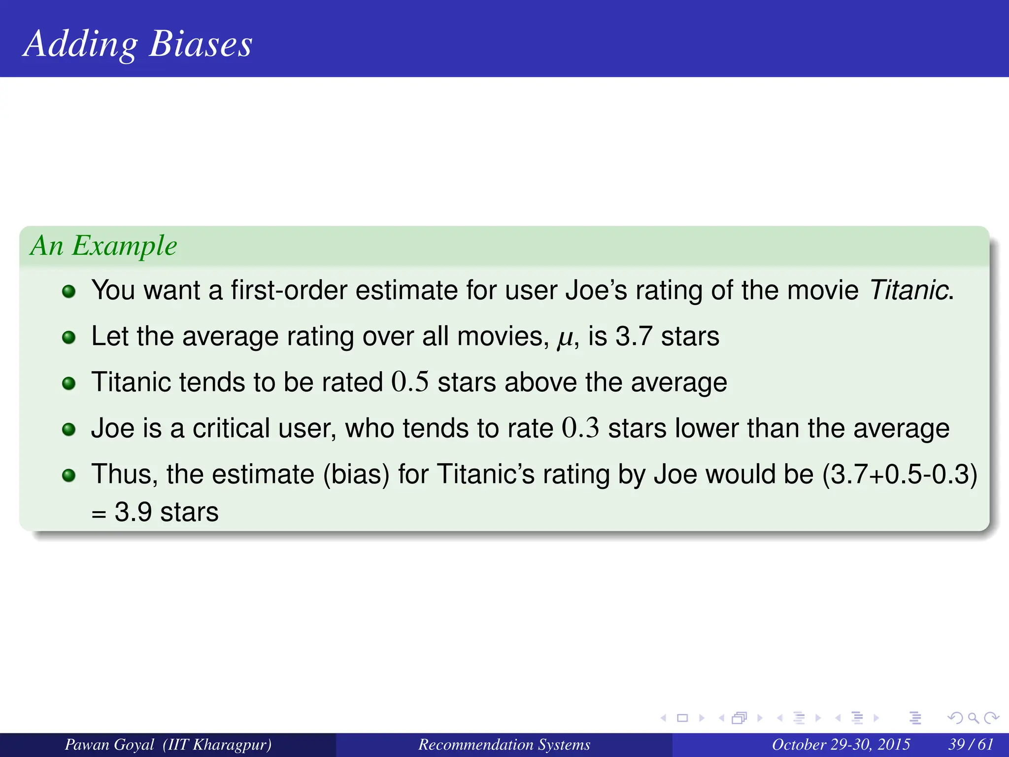 Adding Biases
An Example
You want a first-order estimate for user Joe’s rating of the movie Titanic.
Let the average rating over all movies, µ, is 3.7 stars
Titanic tends to be rated 0.5 stars above the average
Joe is a critical user, who tends to rate 0.3 stars lower than the average
Thus, the estimate (bias) for Titanic’s rating by Joe would be (3.7+0.5-0.3)
= 3.9 stars
Pawan Goyal (IIT Kharagpur) Recommendation Systems October 29-30, 2015 39 / 61
 