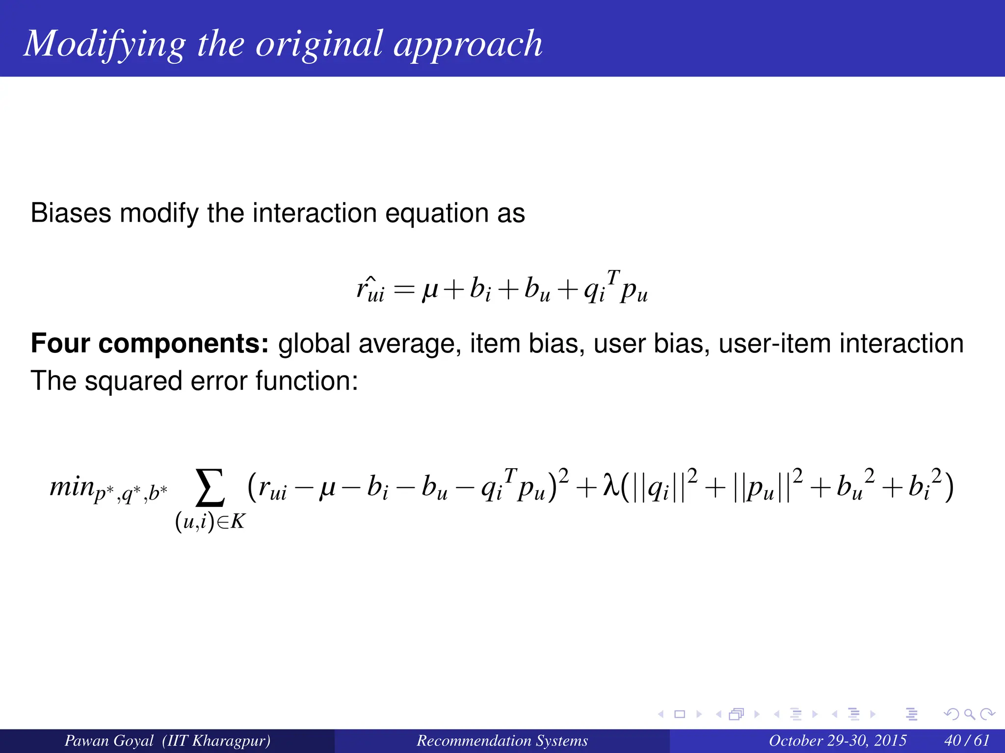 Modifying the original approach
Biases modify the interaction equation as
ˆ
rui = µ+bi +bu +qi
T
pu
Four components: global average, item bias, user bias, user-item interaction
The squared error function:
minp∗,q∗,b∗
∑
(u,i)∈K
(rui −µ−bi −bu −qi
T
pu)2
+λ(||qi||2
+||pu||2
+bu
2
+bi
2
)
Pawan Goyal (IIT Kharagpur) Recommendation Systems October 29-30, 2015 40 / 61
 