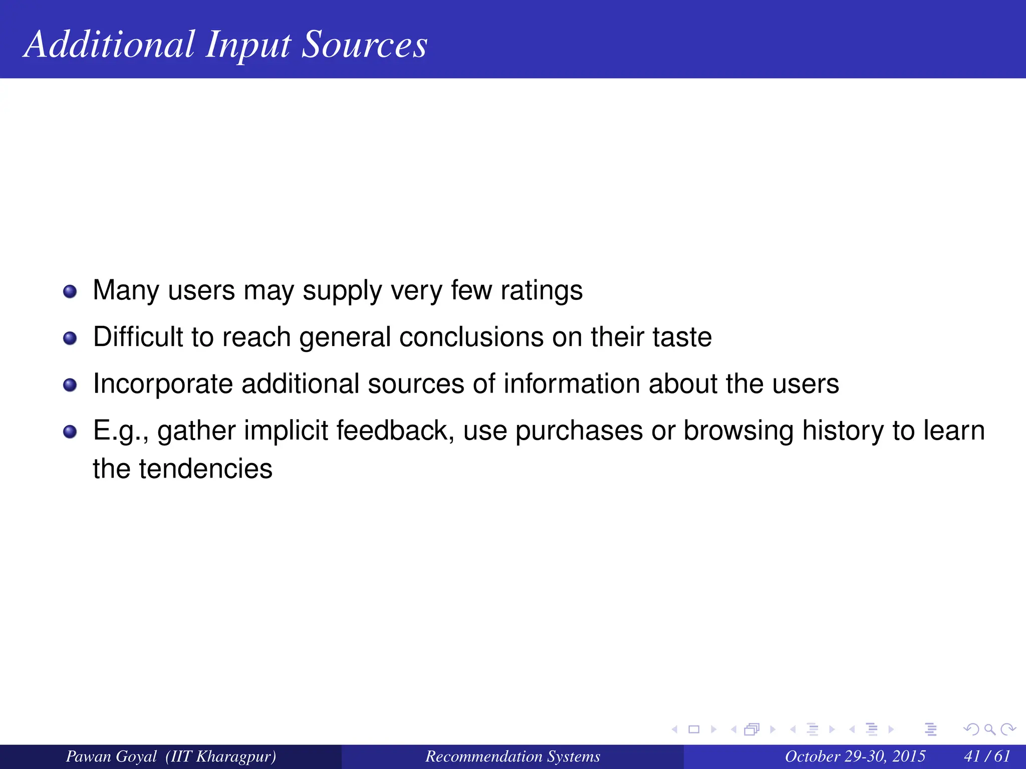 Additional Input Sources
Many users may supply very few ratings
Difficult to reach general conclusions on their taste
Incorporate additional sources of information about the users
E.g., gather implicit feedback, use purchases or browsing history to learn
the tendencies
Pawan Goyal (IIT Kharagpur) Recommendation Systems October 29-30, 2015 41 / 61
 