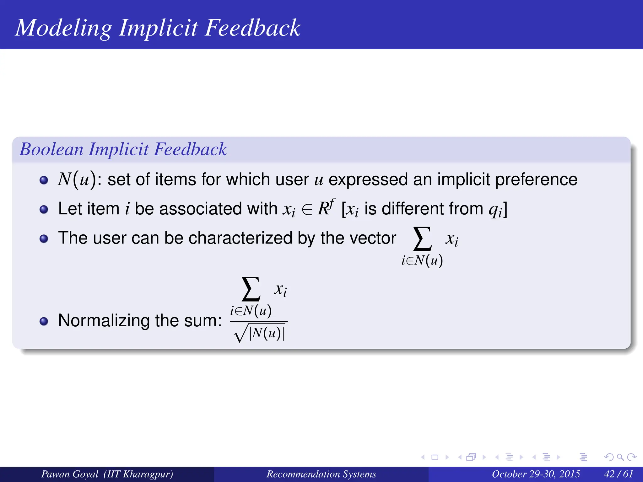 Modeling Implicit Feedback
Boolean Implicit Feedback
N(u): set of items for which user u expressed an implicit preference
Let item i be associated with xi ∈ Rf [xi is different from qi]
The user can be characterized by the vector ∑
i∈N(u)
xi
Normalizing the sum:
∑
i∈N(u)
xi
√
|N(u)|
Pawan Goyal (IIT Kharagpur) Recommendation Systems October 29-30, 2015 42 / 61
 