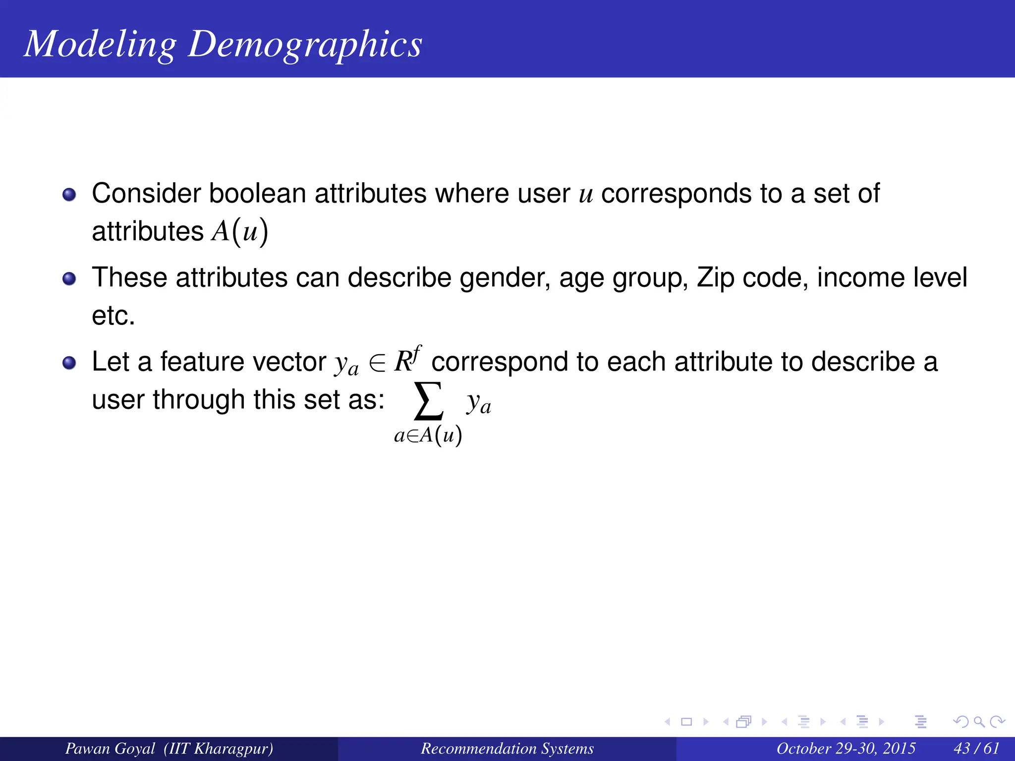 Modeling Demographics
Consider boolean attributes where user u corresponds to a set of
attributes A(u)
These attributes can describe gender, age group, Zip code, income level
etc.
Let a feature vector ya ∈ Rf correspond to each attribute to describe a
user through this set as: ∑
a∈A(u)
ya
Pawan Goyal (IIT Kharagpur) Recommendation Systems October 29-30, 2015 43 / 61
 