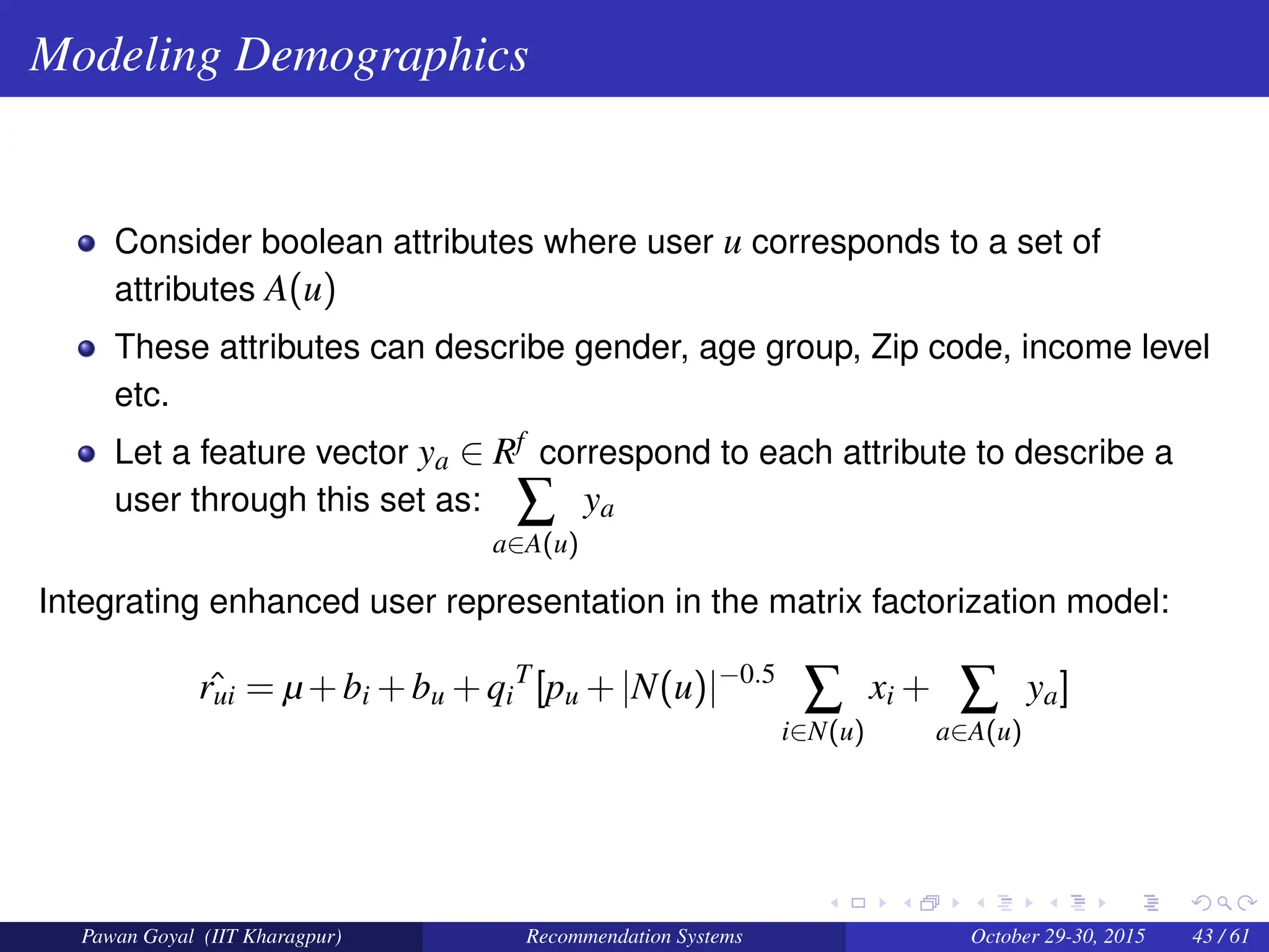 Modeling Demographics
Consider boolean attributes where user u corresponds to a set of
attributes A(u)
These attributes can describe gender, age group, Zip code, income level
etc.
Let a feature vector ya ∈ Rf correspond to each attribute to describe a
user through this set as: ∑
a∈A(u)
ya
Integrating enhanced user representation in the matrix factorization model:
ˆ
rui = µ+bi +bu +qi
T
[pu +|N(u)|−0.5
∑
i∈N(u)
xi + ∑
a∈A(u)
ya]
Pawan Goyal (IIT Kharagpur) Recommendation Systems October 29-30, 2015 43 / 61
 