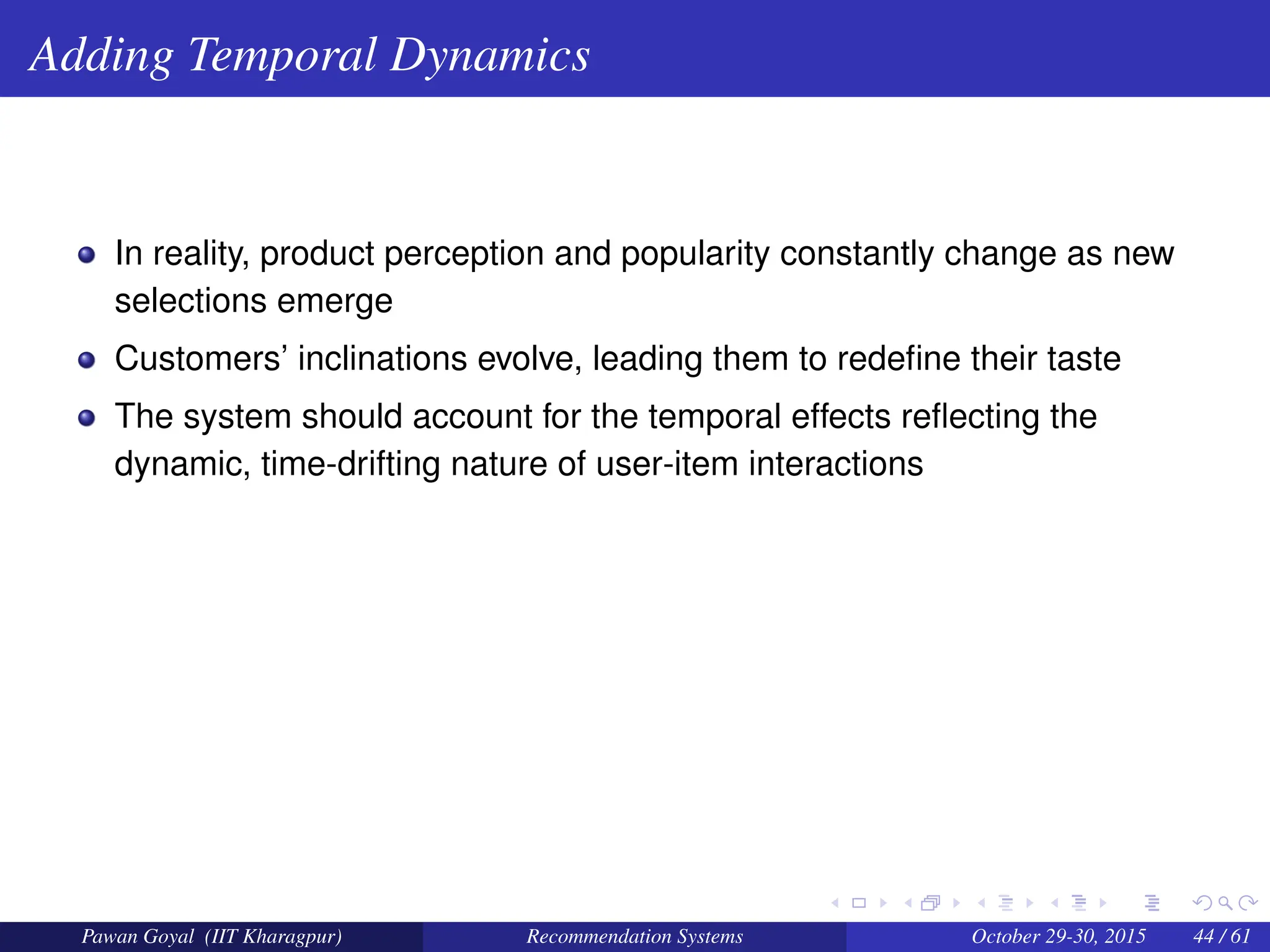 Adding Temporal Dynamics
In reality, product perception and popularity constantly change as new
selections emerge
Customers’ inclinations evolve, leading them to redefine their taste
The system should account for the temporal effects reflecting the
dynamic, time-drifting nature of user-item interactions
Pawan Goyal (IIT Kharagpur) Recommendation Systems October 29-30, 2015 44 / 61
 