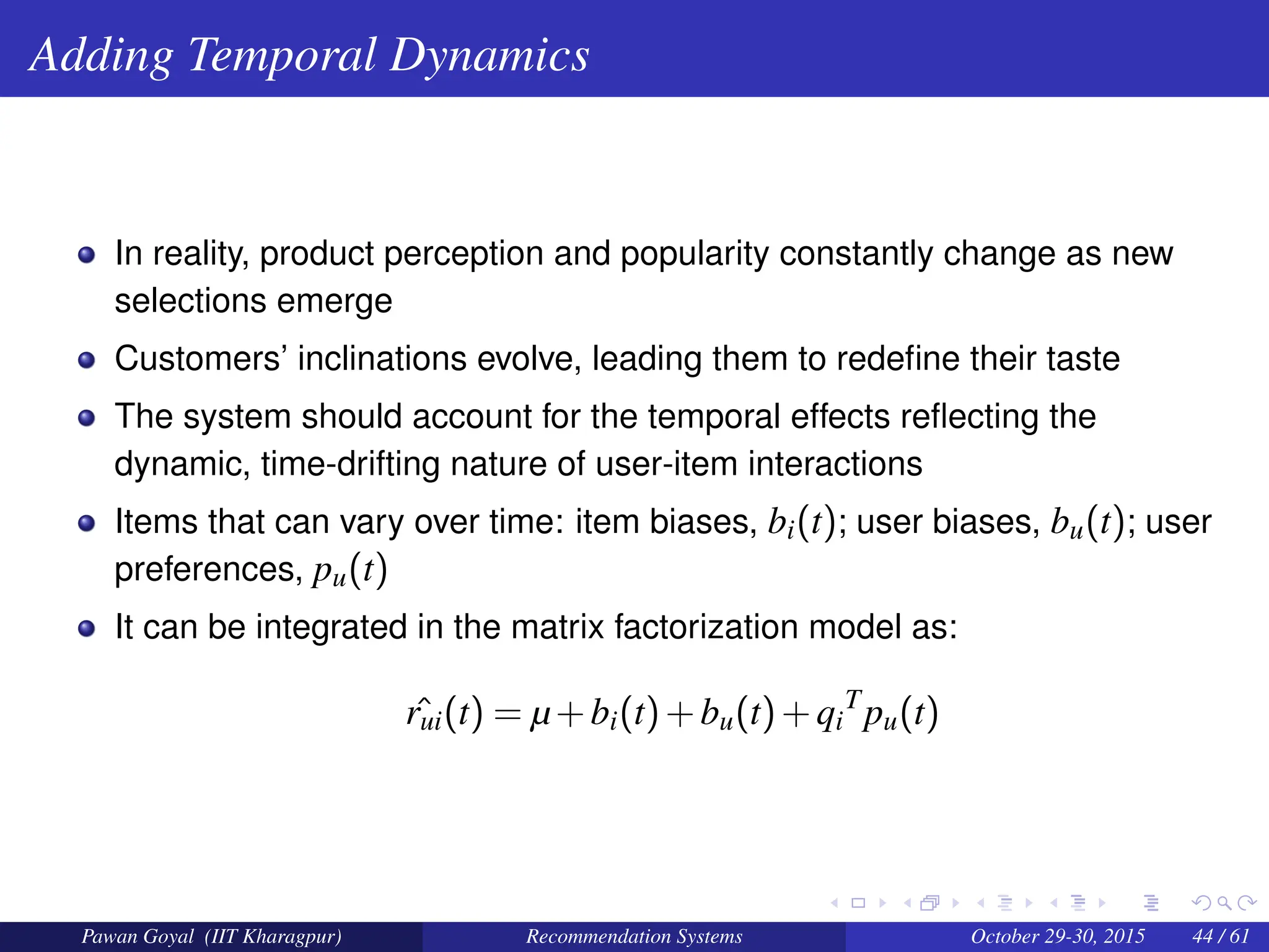 Adding Temporal Dynamics
In reality, product perception and popularity constantly change as new
selections emerge
Customers’ inclinations evolve, leading them to redefine their taste
The system should account for the temporal effects reflecting the
dynamic, time-drifting nature of user-item interactions
Items that can vary over time: item biases, bi(t); user biases, bu(t); user
preferences, pu(t)
It can be integrated in the matrix factorization model as:
ˆ
rui(t) = µ+bi(t)+bu(t)+qi
T
pu(t)
Pawan Goyal (IIT Kharagpur) Recommendation Systems October 29-30, 2015 44 / 61
 