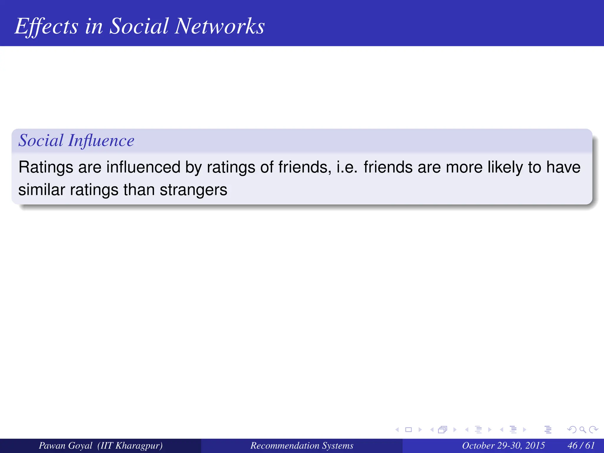 Effects in Social Networks
Social Influence
Ratings are influenced by ratings of friends, i.e. friends are more likely to have
similar ratings than strangers
Pawan Goyal (IIT Kharagpur) Recommendation Systems October 29-30, 2015 46 / 61
 