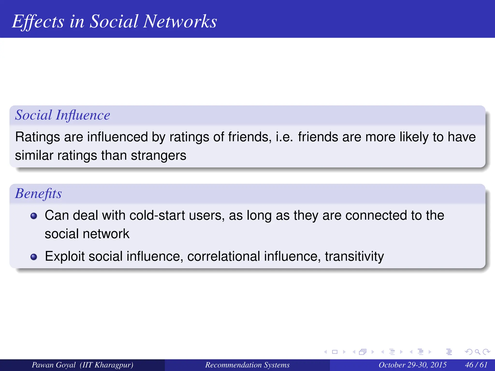 Effects in Social Networks
Social Influence
Ratings are influenced by ratings of friends, i.e. friends are more likely to have
similar ratings than strangers
Benefits
Can deal with cold-start users, as long as they are connected to the
social network
Exploit social influence, correlational influence, transitivity
Pawan Goyal (IIT Kharagpur) Recommendation Systems October 29-30, 2015 46 / 61
 