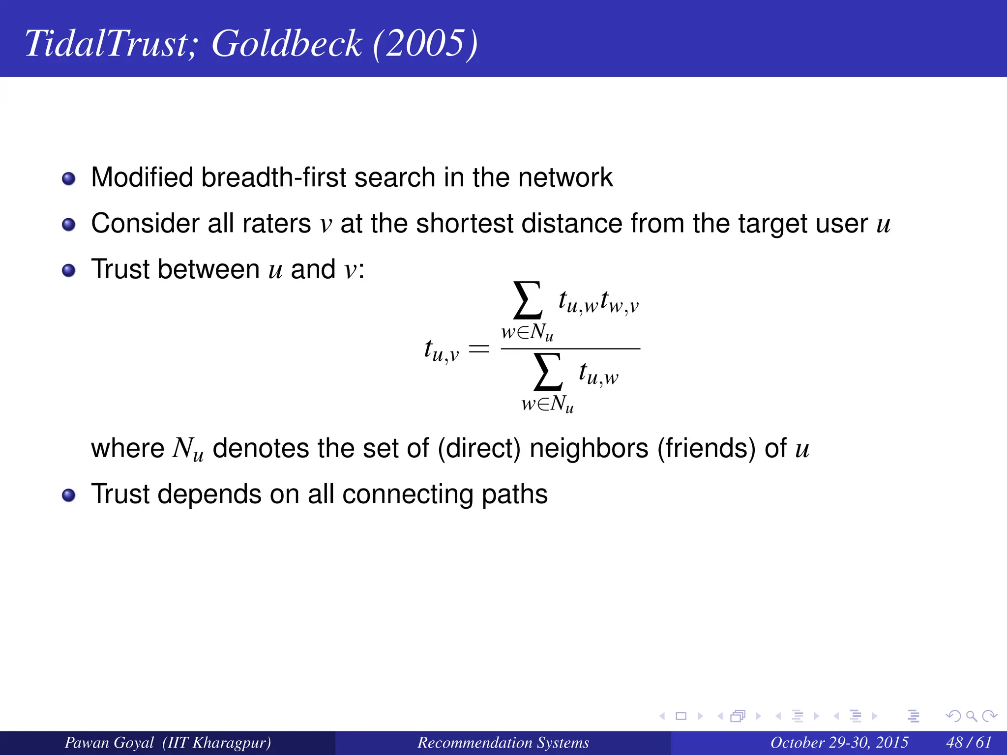 TidalTrust; Goldbeck (2005)
Modified breadth-first search in the network
Consider all raters v at the shortest distance from the target user u
Trust between u and v:
tu,v =
∑
w∈Nu
tu,wtw,v
∑
w∈Nu
tu,w
where Nu denotes the set of (direct) neighbors (friends) of u
Trust depends on all connecting paths
Pawan Goyal (IIT Kharagpur) Recommendation Systems October 29-30, 2015 48 / 61
 