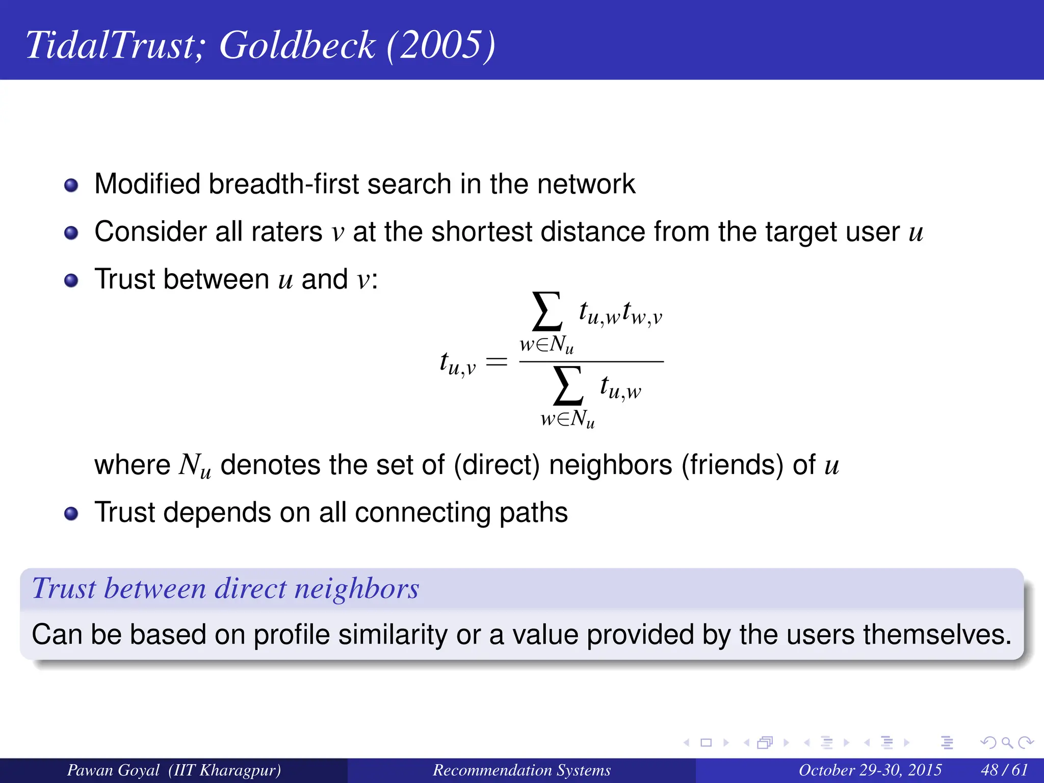 TidalTrust; Goldbeck (2005)
Modified breadth-first search in the network
Consider all raters v at the shortest distance from the target user u
Trust between u and v:
tu,v =
∑
w∈Nu
tu,wtw,v
∑
w∈Nu
tu,w
where Nu denotes the set of (direct) neighbors (friends) of u
Trust depends on all connecting paths
Trust between direct neighbors
Can be based on profile similarity or a value provided by the users themselves.
Pawan Goyal (IIT Kharagpur) Recommendation Systems October 29-30, 2015 48 / 61
 