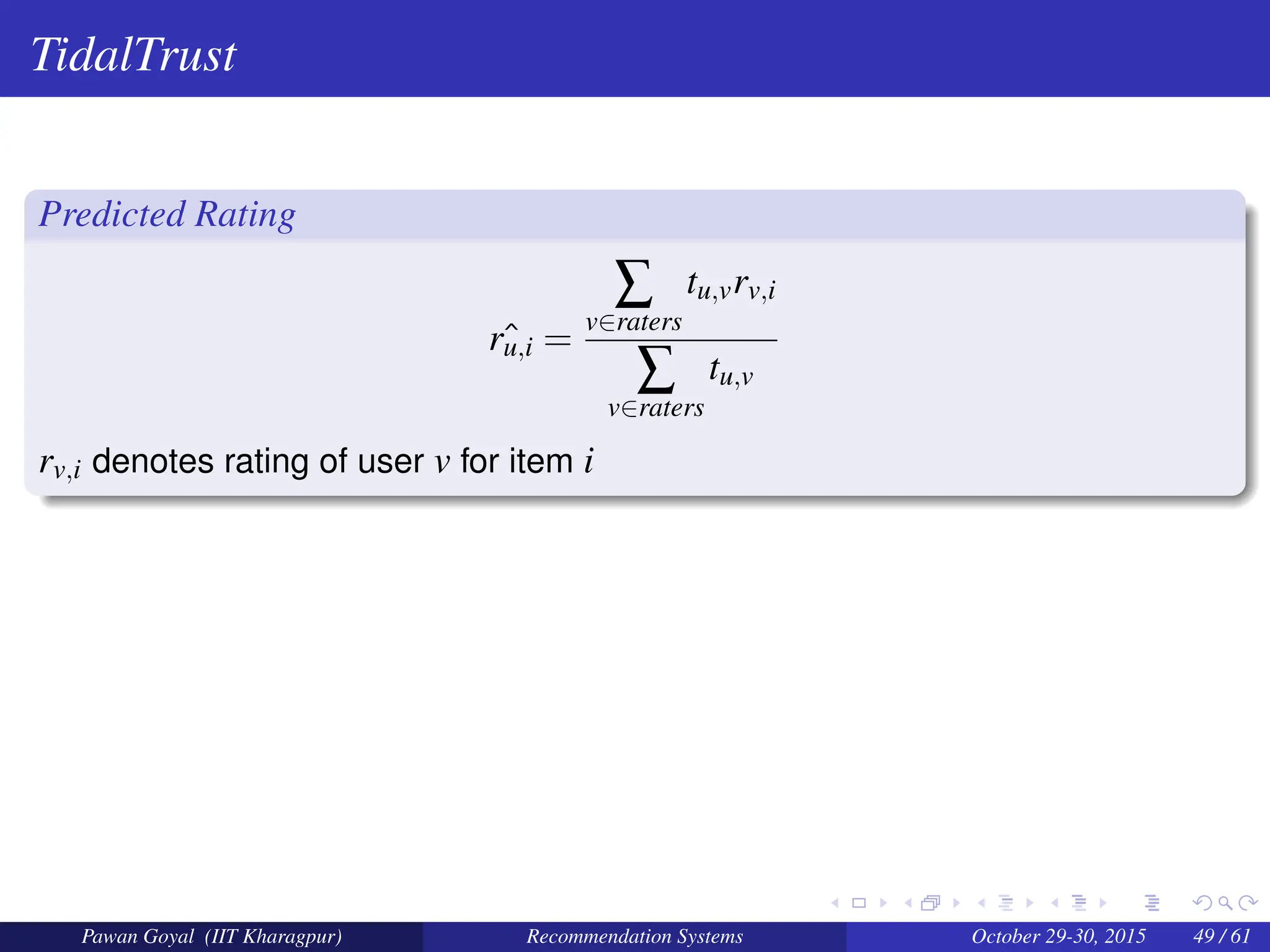 TidalTrust
Predicted Rating
ˆ
ru,i =
∑
v∈raters
tu,vrv,i
∑
v∈raters
tu,v
rv,i denotes rating of user v for item i
Pawan Goyal (IIT Kharagpur) Recommendation Systems October 29-30, 2015 49 / 61
 