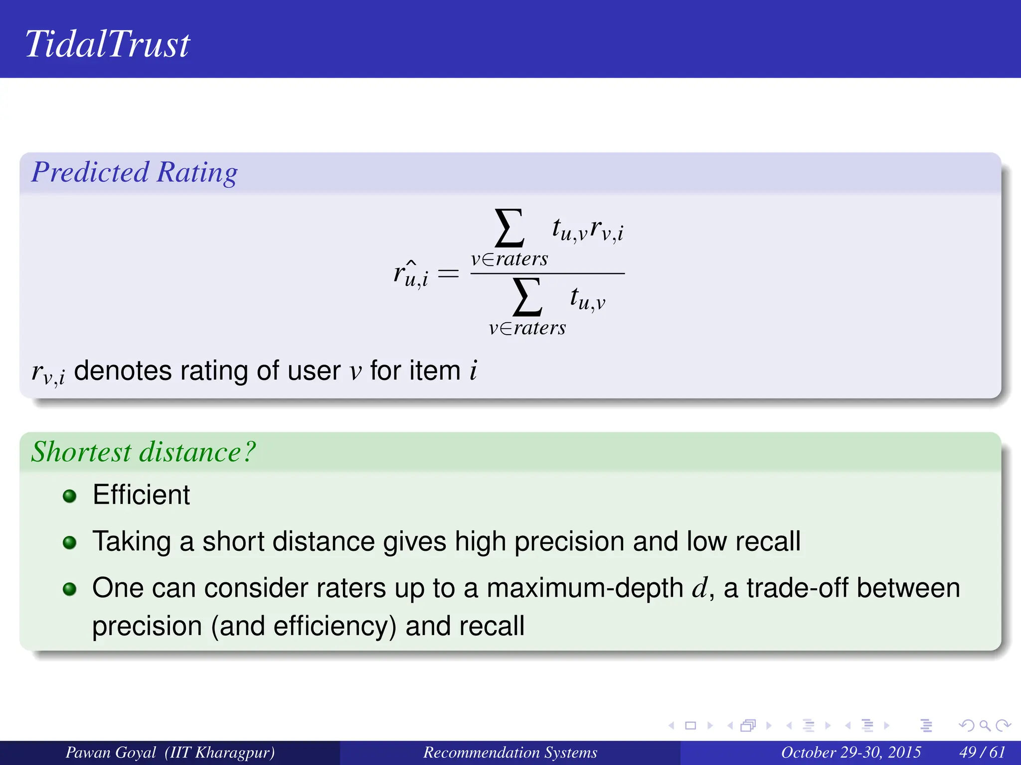 TidalTrust
Predicted Rating
ˆ
ru,i =
∑
v∈raters
tu,vrv,i
∑
v∈raters
tu,v
rv,i denotes rating of user v for item i
Shortest distance?
Efficient
Taking a short distance gives high precision and low recall
One can consider raters up to a maximum-depth d, a trade-off between
precision (and efficiency) and recall
Pawan Goyal (IIT Kharagpur) Recommendation Systems October 29-30, 2015 49 / 61
 