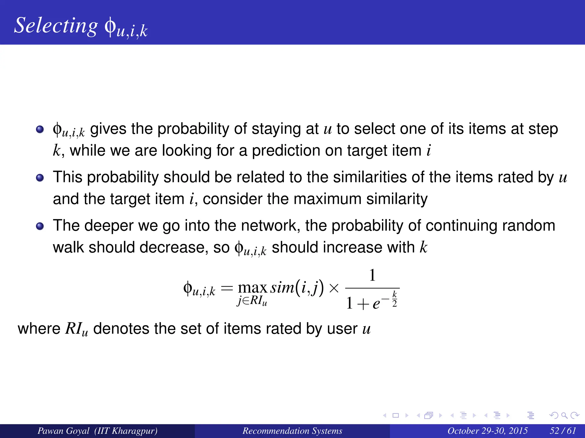 Selecting φu,i,k
φu,i,k gives the probability of staying at u to select one of its items at step
k, while we are looking for a prediction on target item i
This probability should be related to the similarities of the items rated by u
and the target item i, consider the maximum similarity
The deeper we go into the network, the probability of continuing random
walk should decrease, so φu,i,k should increase with k
φu,i,k = max
j∈RIu
sim(i,j)×
1
1+e− k
2
where RIu denotes the set of items rated by user u
Pawan Goyal (IIT Kharagpur) Recommendation Systems October 29-30, 2015 52 / 61
 