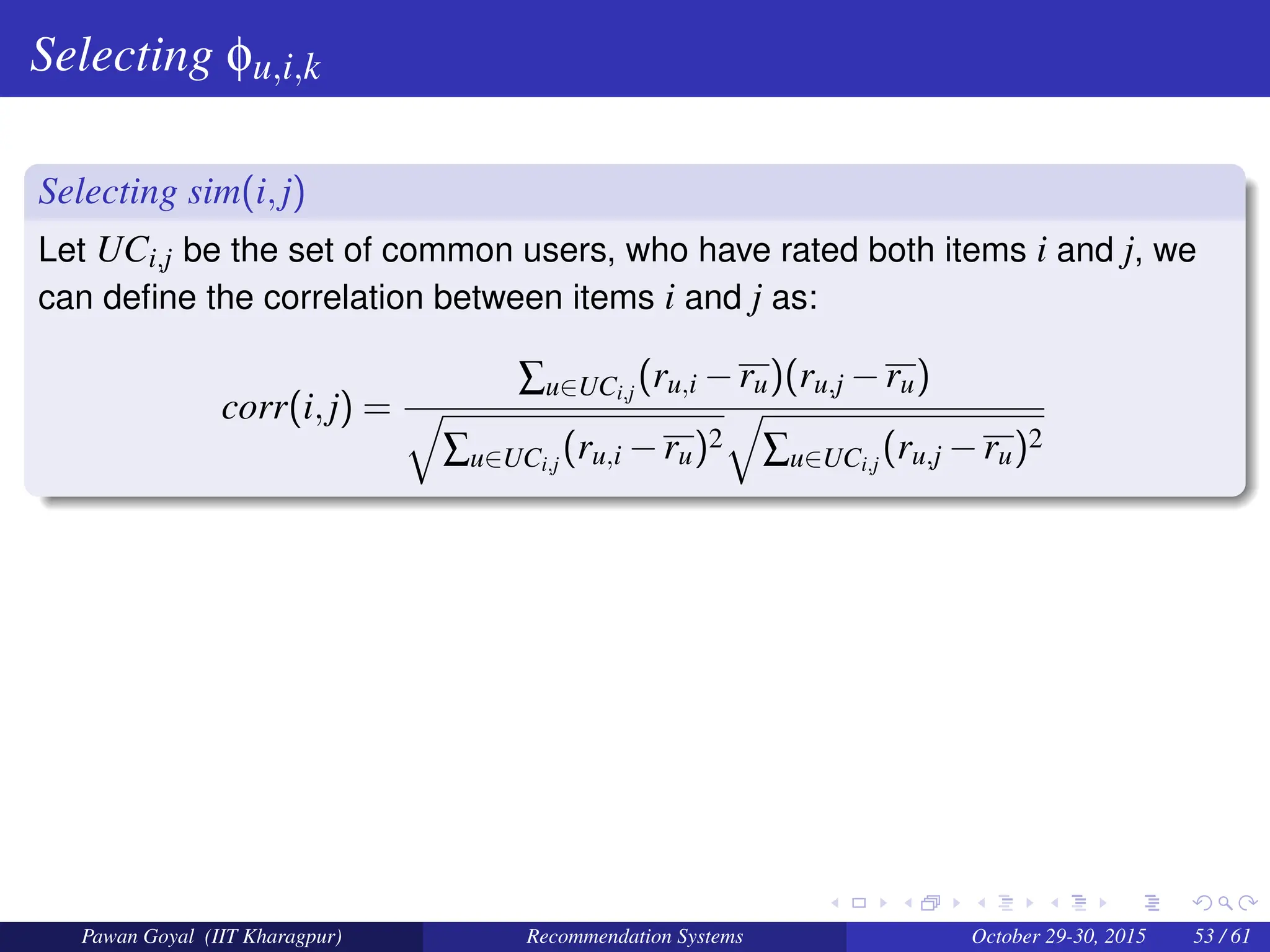 Selecting φu,i,k
Selecting sim(i,j)
Let UCi,j be the set of common users, who have rated both items i and j, we
can define the correlation between items i and j as:
corr(i,j) =
∑u∈UCi,j
(ru,i −ru)(ru,j −ru)
q
∑u∈UCi,j
(ru,i −ru)2
q
∑u∈UCi,j
(ru,j −ru)2
Pawan Goyal (IIT Kharagpur) Recommendation Systems October 29-30, 2015 53 / 61
 