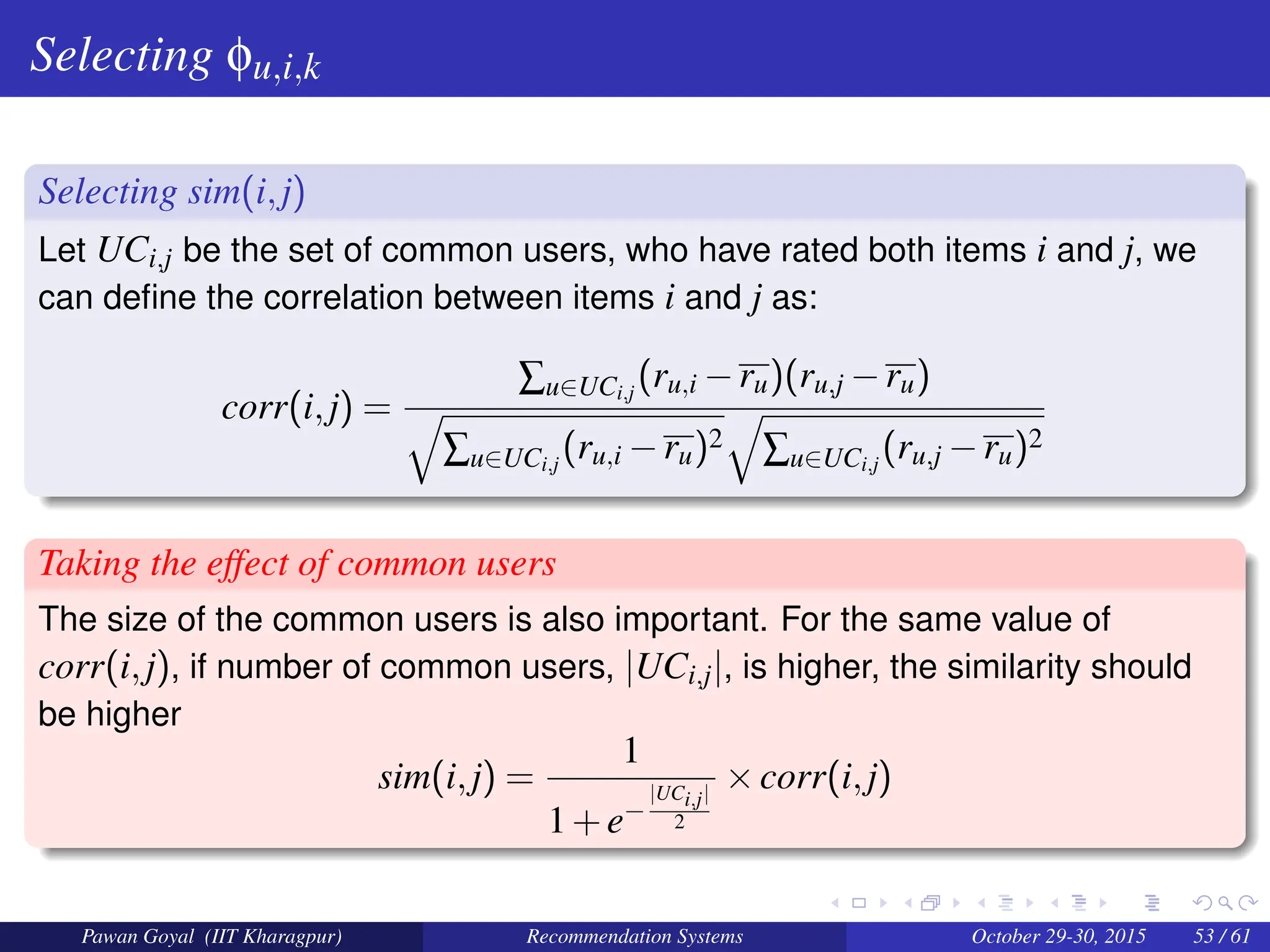 Selecting φu,i,k
Selecting sim(i,j)
Let UCi,j be the set of common users, who have rated both items i and j, we
can define the correlation between items i and j as:
corr(i,j) =
∑u∈UCi,j
(ru,i −ru)(ru,j −ru)
q
∑u∈UCi,j
(ru,i −ru)2
q
∑u∈UCi,j
(ru,j −ru)2
Taking the effect of common users
The size of the common users is also important. For the same value of
corr(i,j), if number of common users, |UCi,j|, is higher, the similarity should
be higher
sim(i,j) =
1
1+e−
|UCi,j|
2
×corr(i,j)
Pawan Goyal (IIT Kharagpur) Recommendation Systems October 29-30, 2015 53 / 61
 