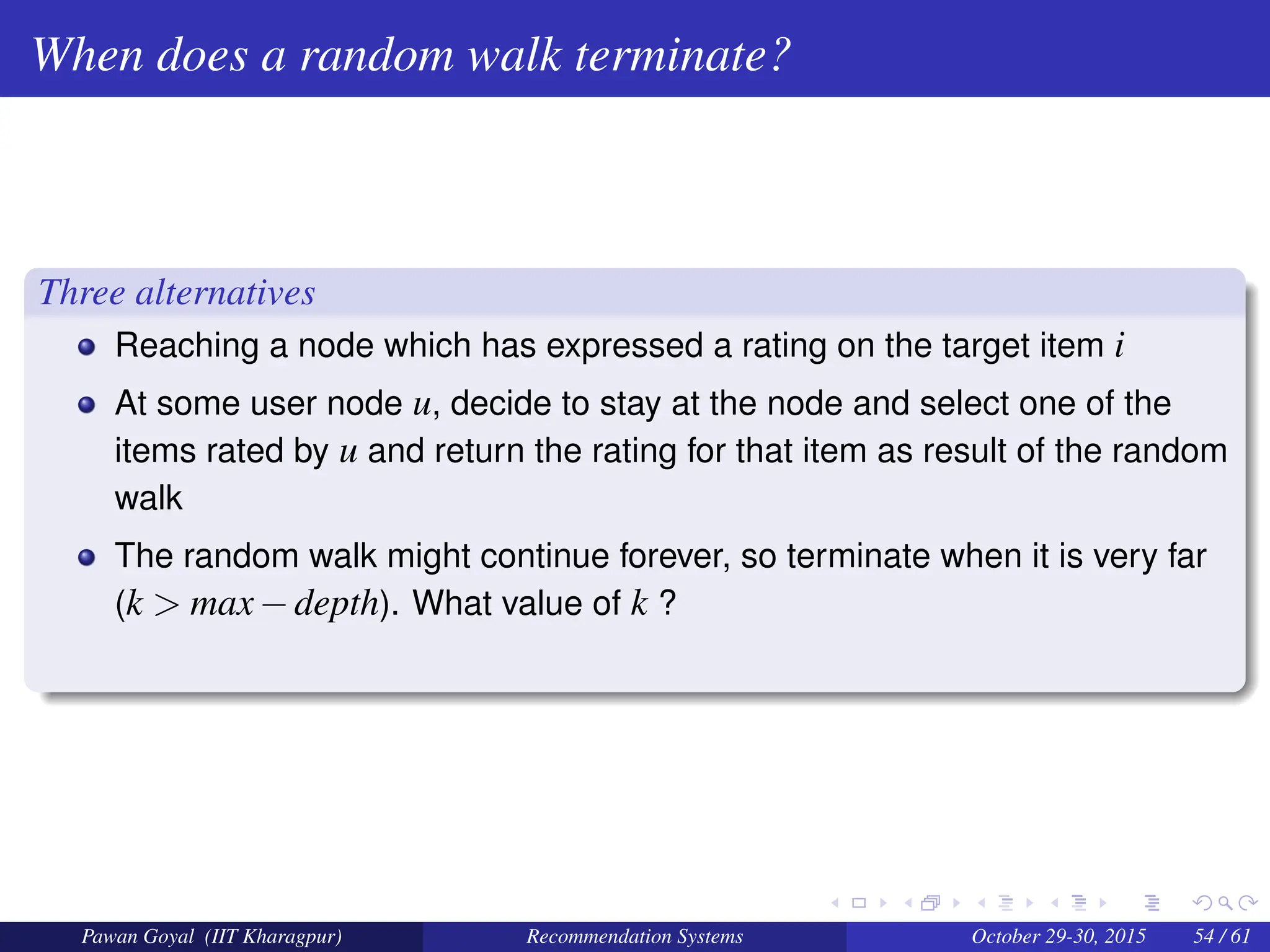 When does a random walk terminate?
Three alternatives
Reaching a node which has expressed a rating on the target item i
At some user node u, decide to stay at the node and select one of the
items rated by u and return the rating for that item as result of the random
walk
The random walk might continue forever, so terminate when it is very far
(k > max−depth). What value of k ?
Pawan Goyal (IIT Kharagpur) Recommendation Systems October 29-30, 2015 54 / 61
 