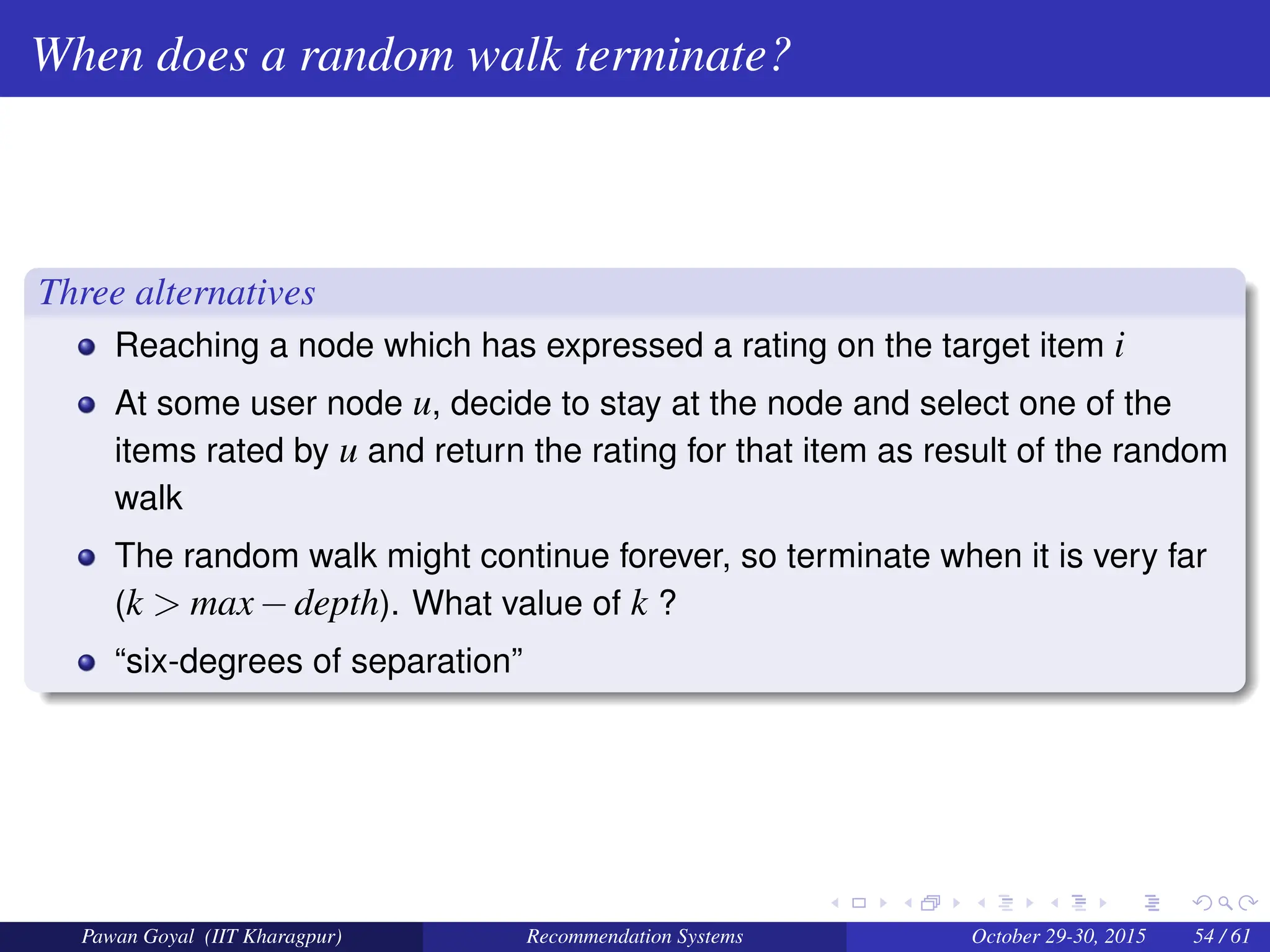 When does a random walk terminate?
Three alternatives
Reaching a node which has expressed a rating on the target item i
At some user node u, decide to stay at the node and select one of the
items rated by u and return the rating for that item as result of the random
walk
The random walk might continue forever, so terminate when it is very far
(k > max−depth). What value of k ?
“six-degrees of separation”
Pawan Goyal (IIT Kharagpur) Recommendation Systems October 29-30, 2015 54 / 61
 
