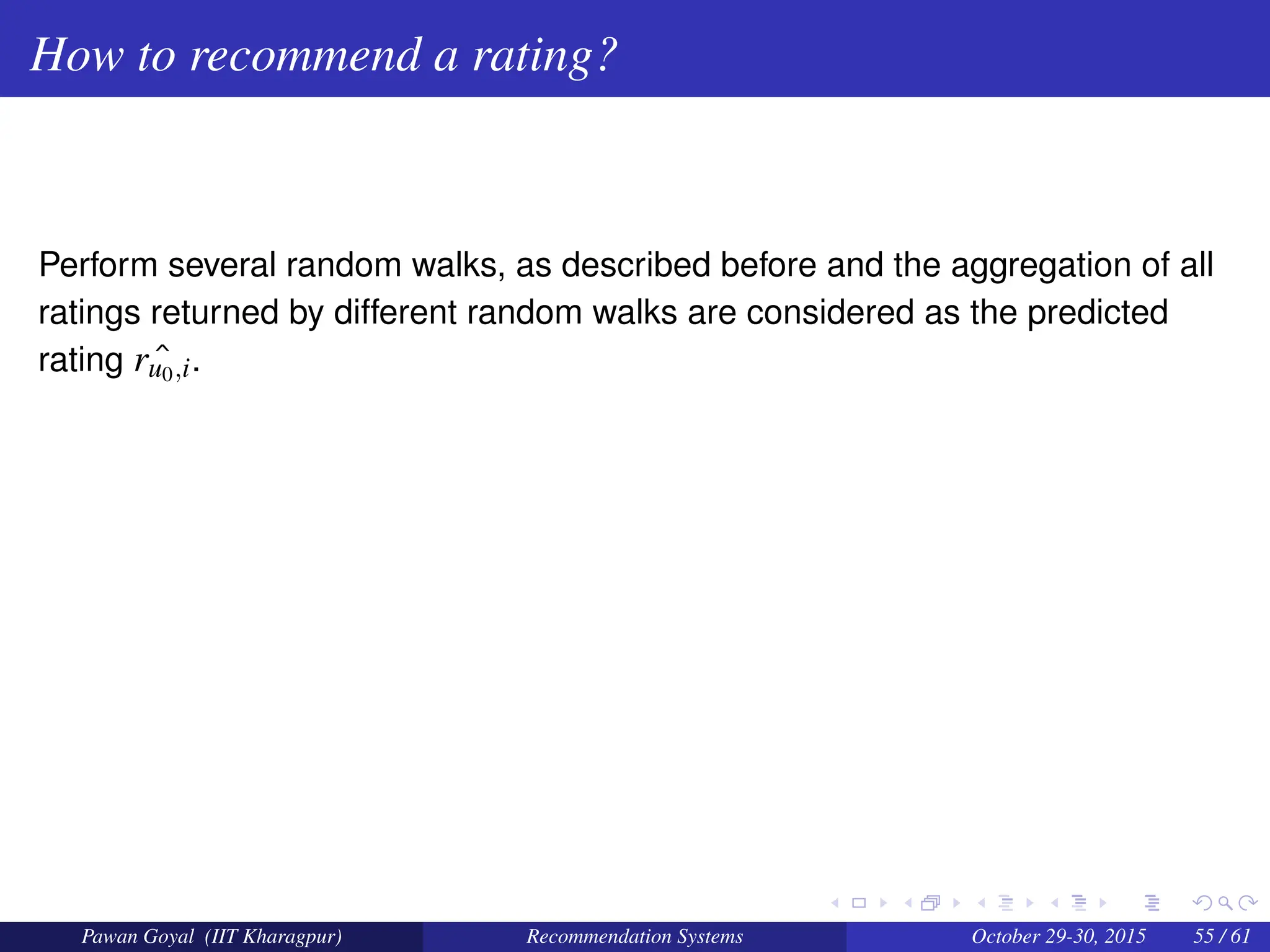 How to recommend a rating?
Perform several random walks, as described before and the aggregation of all
ratings returned by different random walks are considered as the predicted
rating ˆ
ru0,i.
Pawan Goyal (IIT Kharagpur) Recommendation Systems October 29-30, 2015 55 / 61
 