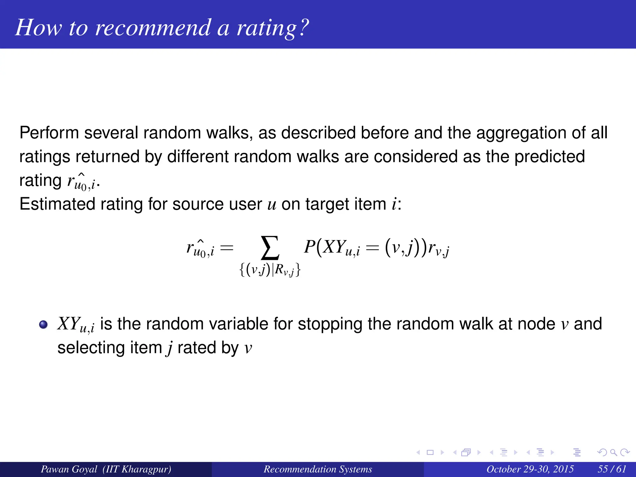 How to recommend a rating?
Perform several random walks, as described before and the aggregation of all
ratings returned by different random walks are considered as the predicted
rating ˆ
ru0,i.
Estimated rating for source user u on target item i:
ˆ
ru0,i = ∑
{(v,j)|Rv,j}
P(XYu,i = (v,j))rv,j
XYu,i is the random variable for stopping the random walk at node v and
selecting item j rated by v
Pawan Goyal (IIT Kharagpur) Recommendation Systems October 29-30, 2015 55 / 61
 