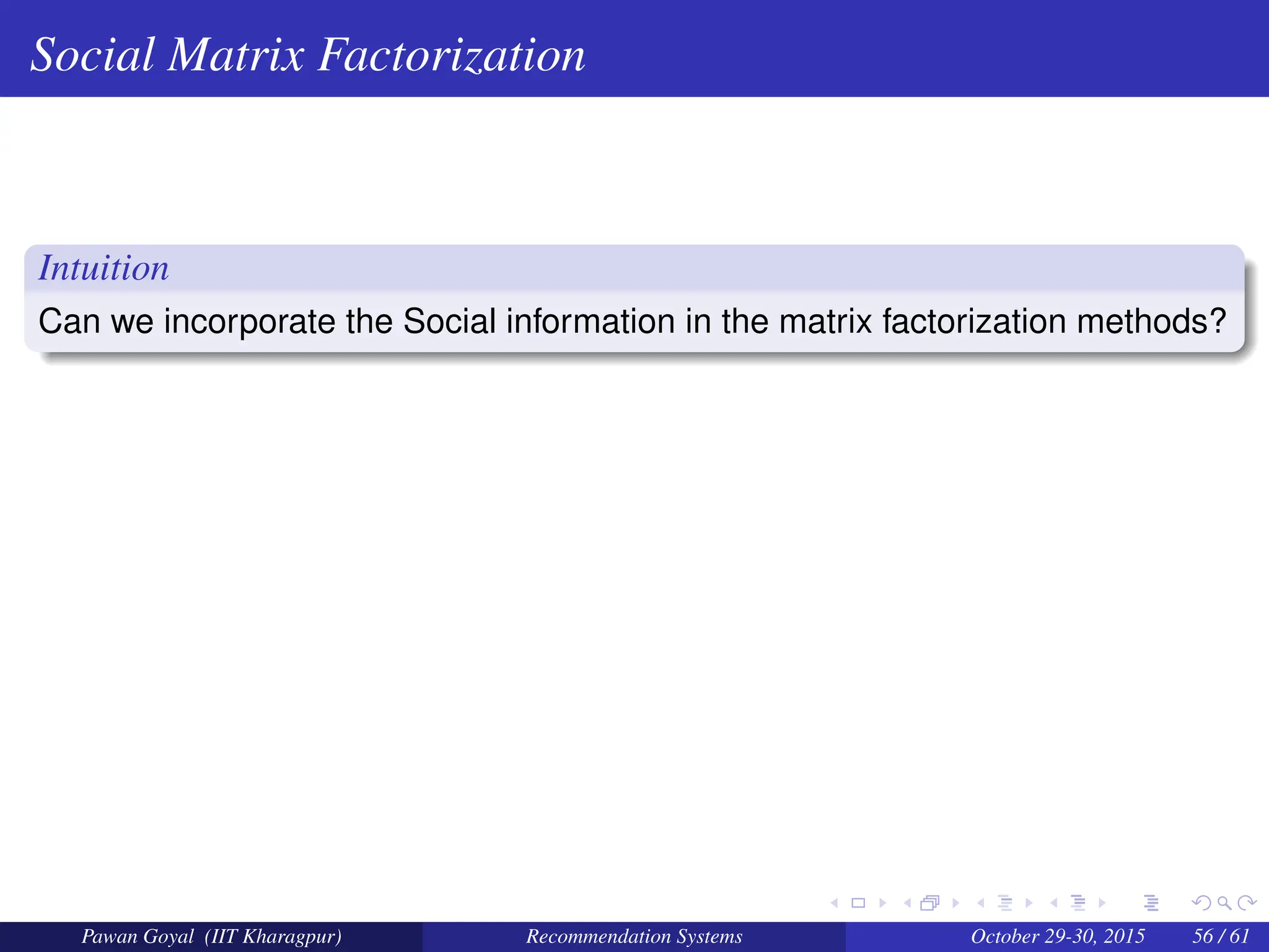 Social Matrix Factorization
Intuition
Can we incorporate the Social information in the matrix factorization methods?
Pawan Goyal (IIT Kharagpur) Recommendation Systems October 29-30, 2015 56 / 61
 