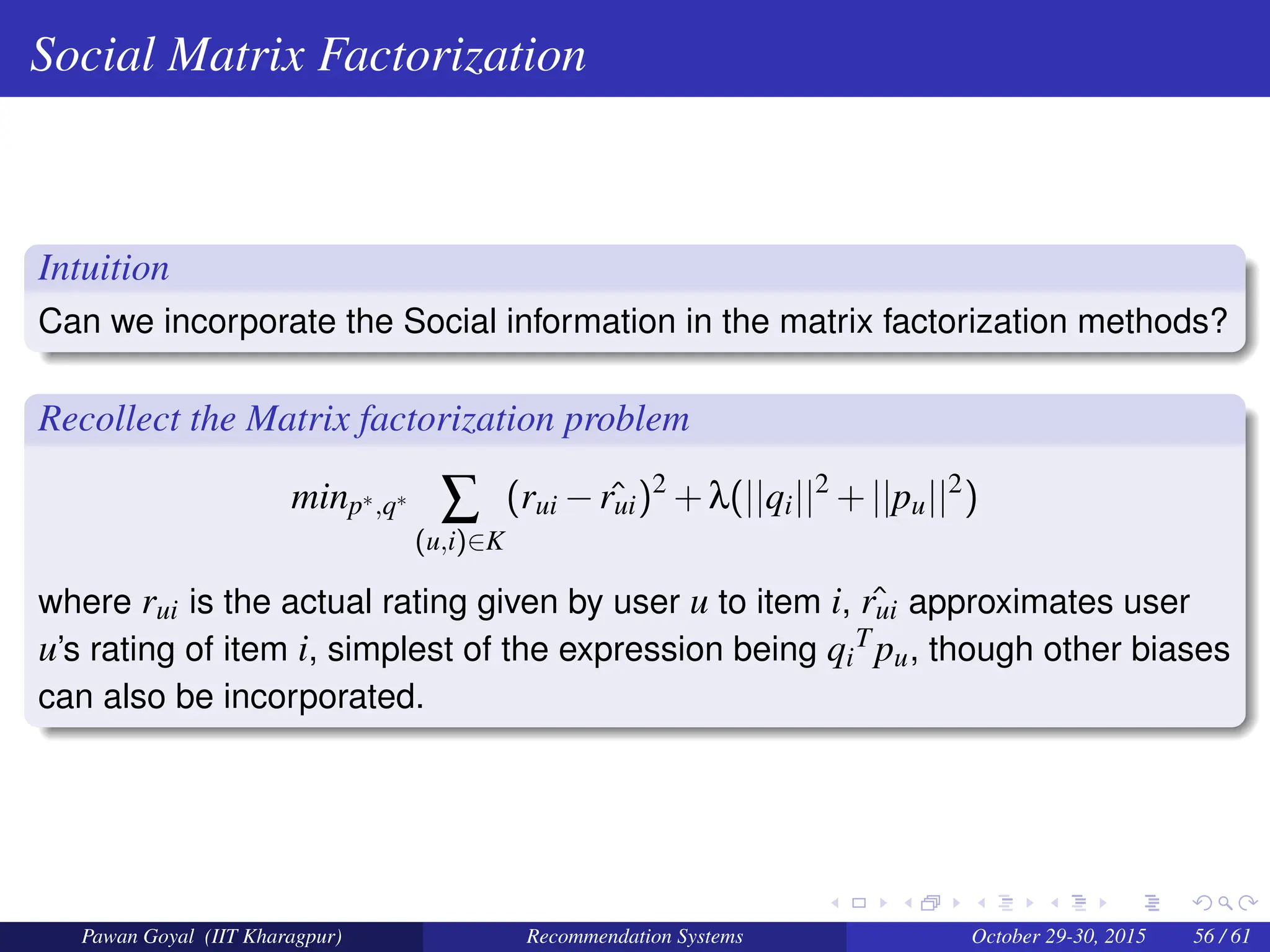 Social Matrix Factorization
Intuition
Can we incorporate the Social information in the matrix factorization methods?
Recollect the Matrix factorization problem
minp∗,q∗
∑
(u,i)∈K
(rui − ˆ
rui)2
+λ(||qi||2
+||pu||2
)
where rui is the actual rating given by user u to item i, ˆ
rui approximates user
u’s rating of item i, simplest of the expression being qi
Tpu, though other biases
can also be incorporated.
Pawan Goyal (IIT Kharagpur) Recommendation Systems October 29-30, 2015 56 / 61
 
