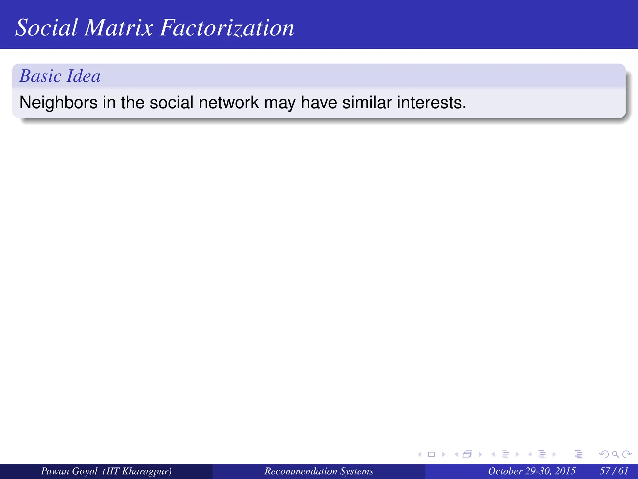 Social Matrix Factorization
Basic Idea
Neighbors in the social network may have similar interests.
Pawan Goyal (IIT Kharagpur) Recommendation Systems October 29-30, 2015 57 / 61
 